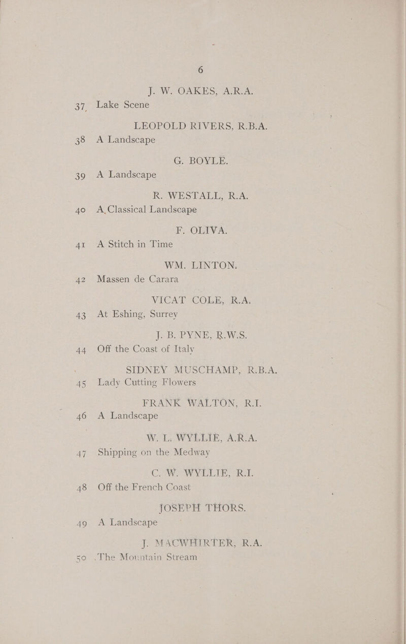 38 a 40 4I 42 a9 44 45 46 47 48 BS) On O 6 J. W. OAKES, A.R.A. Lake Scene LEOPOLD RIVERS, R.BEA. A Landscape G. BOYLE. A Landscape R. WESTALL, R.A. A. Classical Landscape F, OLIVA. A Stitch in Time WM. LINTON. Massen de Carara VICAT COLE, JRA, At Eshing, Surrey jooB. PYNE, RoWes. Off the Coast of Italv SIDNEY MUSCHAMP, R.B.A. Lady Cutting Flowers FRANK WALTON, R.I. A Landscape W. L. WYLLIE, A.R.A. Shipping on the Medway CW WYLLIE, Ro. Off the French Coast JOSEPH THORS. A Landscape J. MACWHIRTER, R.A.