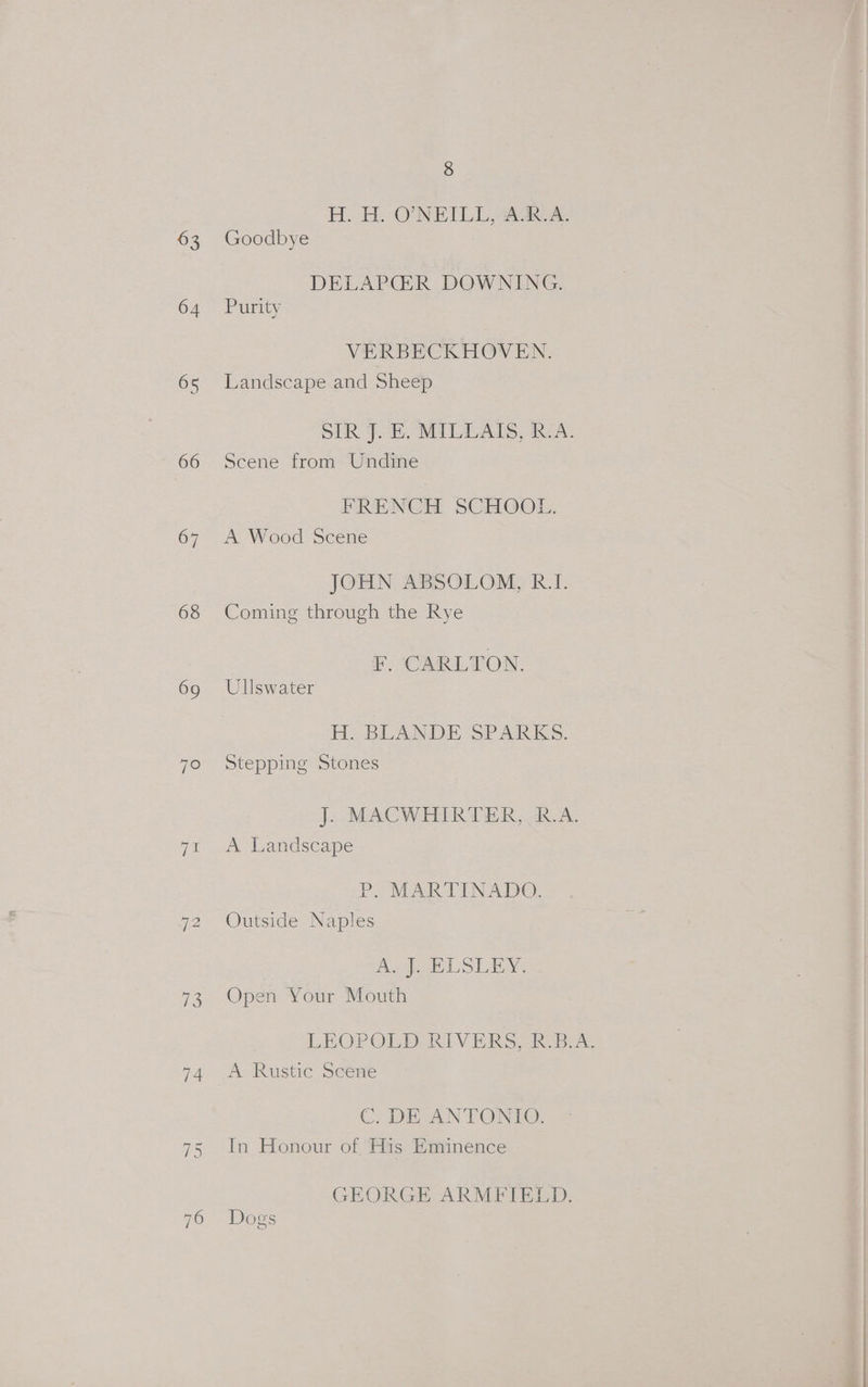 63 64 65 66 67 68 69 7° 13 74 76 8 H. H. O'NEILL, AR.A. Goodbye DELAPGER DOWNING. Purity VERBECKHOVEN. Landscape and Sheep SIR ‘J. EB, MILLAIS, RA. Scene from Undine FRENCH SCHOOL. A Wood Scene JOHN ABSOLOM, R.I. Coming through the Rye F, CARLTON. Ullswater H; BLANDE SPARKS. Stepping Stones J. MACWHIRTER, R.A. A Landscape P. MARTINADO. Outside Naples A eet LL Sina Open Your Mouth LEOPOLD RIVERS, R.B.A. A Rustic Scene C. DE ANTONIO. In Honour of His Eminence GEORGE ARMFIELD. Dogs