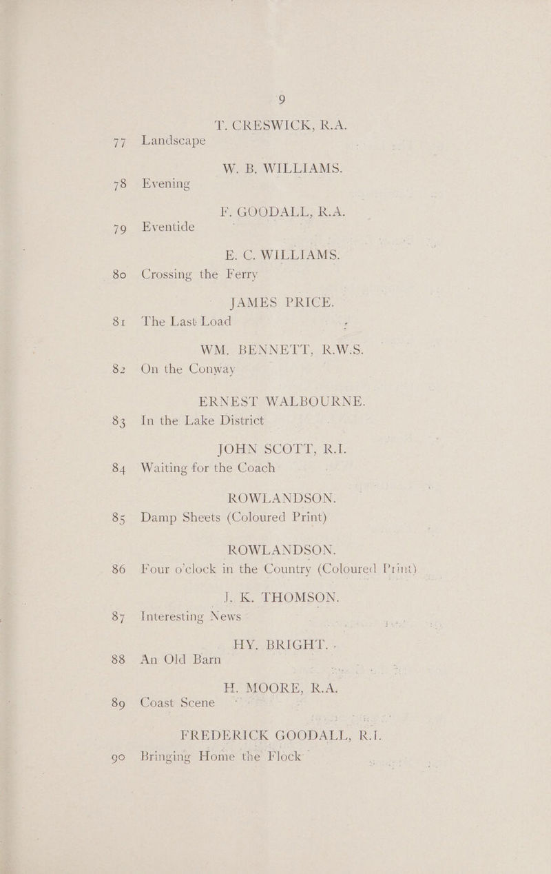 77 78 79 80 SI 83 34 85 36 37 38 39 ] TOCRESWICK, R-A. Landscape W. B. WILLIAMS. Evening FFGOODALL, R.A. Eventide E. C. WILLIAMS. Crossing the Ferry JAMES PRICE. The Last Load WM. BENNETT, R.W:5. On the Conway | | ERNEST WALBOURNE. In the Lake District JOHN SCOTT AL. Waiting for the Coach ROWLANDSON. Damp Sheets (Coloured Print) ROWLANDSON. J. K. THOMSON. Interesting News HY] BRIGHT,» An Old Barn H. MOORE, R.A, Coast Scene ~* FREDERICK GOODALL, B.I. Bringing Home the Flock