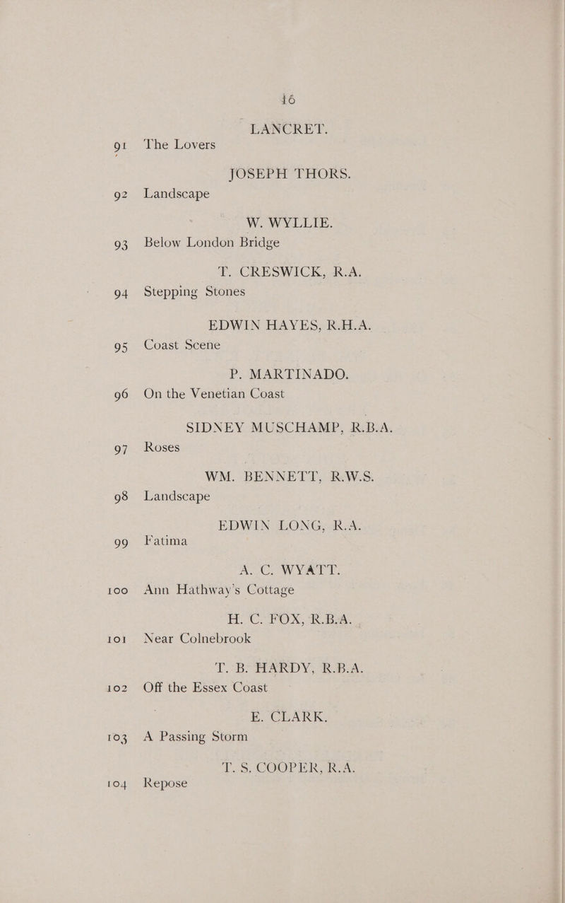 Ot 93 94 Os 96 97 98 99 imexe) IO] 103 1O4 16 LANCRET. The Lovers JOSEPH THORS. Landscape W. WYLLIE. Below London Bridge T. CRESWICK, R.A. Stepping Stones EDWIN HAYES, R.H.A. Coast Scene P. MARTINADO. On the Venetian Coast SIDNEY MUSCHAMP, R.B.A. Roses WM. BENNETT, R.W.S. Landscape EDWIN LONGeok. A. Fatima A.C, WYATT. Ann Hathway's Cottage EL Cl POX, BA. Near Colnebrook LB AARDY, BBA. Off the Essex Coast E. CLARK. A Passing Storm 1.3, COOP LAR Re Repose