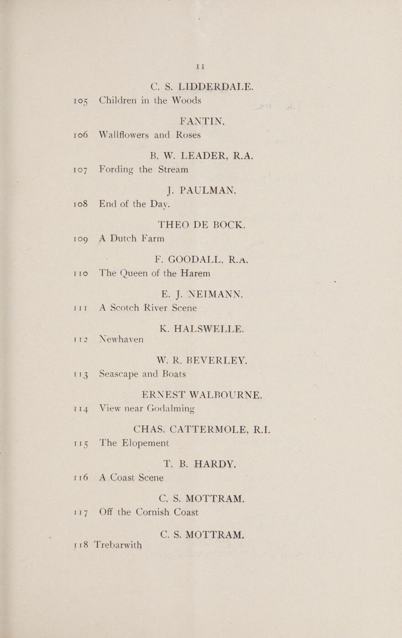 C. &amp;. LIDDERDALE. 105 Children in the Woods FANTIN. 106 Wallflowers and Roses B, W. LEADER, R.A. 107 Fording the Stream J. PAULMAN. 108 End of the Day. THEO DE BOCK. tog A Dutch Farm EK GOODALIL, Ria. T1o)6'The Queen of the Harem E. J. NEIMANN. 11t A Scotch River Scene K. HALSWELLE. 112. Newhaven WR. BEVERLEY. 113 Seascape and Boats ERNEST WALBOURNE. 114 View near Godalming CHAS. CATTERMOLE, R.I. 115 The Elopement | T. B. HARDY, 116 A Coast Scene C, S. MOTTRAM., Lay - On the Commish ‘Coast C, S. MOTTRAM, — 8 Trebarwith