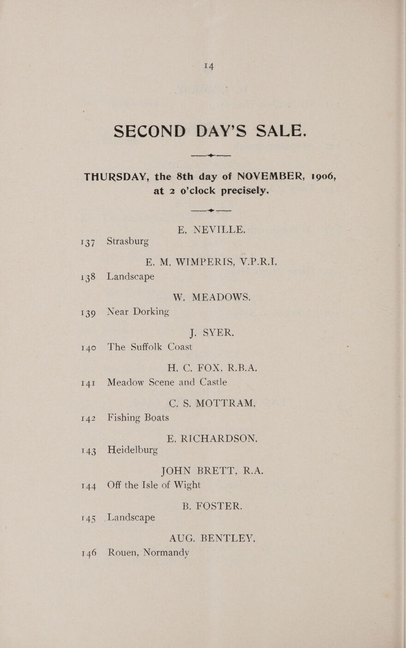 SECOND DAY’S SALE. ——eeee THURSDAY, the 8th day of NOVEMBER, 1906, at 2 o’clock precisely. E, NEVILLE. 137 Strasburg E. M. WIMPERIS, V.P.R.I, 138 Landscape W. MEADOWS. 139 Near Dorking Joy ER, 140 The Suffolk Coast HR GUPOX, R.Bate 141 Meadow Scene and Castle | C, 5; MOTTRAM, 142 Fishing Boats E. RICHARDSON, 143 Heidelburg JOHN RET IRA. 144 Off the Isle of Wight B, FOSTER. 145 Landscape AUG. BENTLEY, 146 Rouen, Normandy