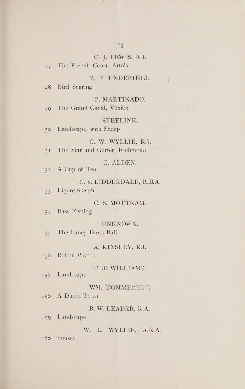 148 149 160 15 Cy J GEWES,- RT. P. F. UNDERHILL. Bird Scaring P. MARTINADO. The Grand Canal, Venice STEELINK. Landscape, with Sheep COW LLIB, A: The Star and Garter, Richmond C. ALDEN. A Cup of Tea C.. SS; LIDERDALE, R.B.A. Figure Sketch CoS MOTT RAM: Bass Fishing UNKNOWN. The Fancy Dress Ball ARUN LEY RE Bolton Woa.ls OLD WELIAMs. Lands*ap2 WM. DOMMER SE... A Dutch Yown B..W. LEADER, R.A. Landscape Sunset