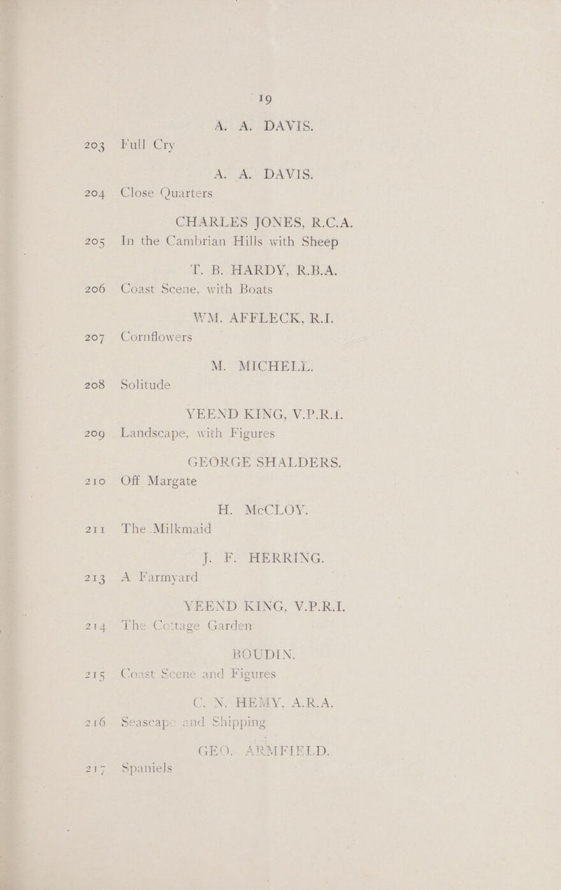 49 A, A. DAVIS. Zee ery Aus Ba DAVIS: 204 Close Quarters CHARLES JONES, R.C.A. 205 In the Cambrian Hills with Sheep 2B. BARD Y, ik.5.A. 206 Coast Scene, with Boats WM. AFFLECK, R.I. 207 Cornflowers M. MICHELL. 208 Solitude VEEND KING, V.P.R.1. 209 Landscape, with Figures GEORGE SHALDERS. 210 Off Margate RCL A. 211 The .Milkmaid j. FY HERRING. 213. A Farmyard | YEEND KING, V.P.R.L 214 lhe Cottage Garden BOUDIN. 215 Coast Scene and Figures Co Ne EEA YA. BOA. 216 Seascape and Shipping GEO. ARMFIELD. 2¥7, = spalitels