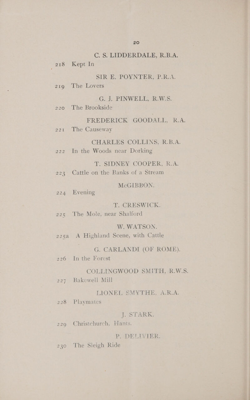218 P4 Pa 2215 20 C. S. LIDDERDALE, R.B.A. Kept In ST RoE. POWN GEARS PRs. The Lovers G. i PINWELL, R.W.S. The Brookside FREDERICK ‘(GOODALL, R.A. The Causeway CHARLES COLLINS, R.B.A. In the Woods near Dorking T. SIDNEY ‘COOPER, R-A. Cattle on the Banks of a Stream McGIBBON. Evening TD. -CRESWICK. The Mole, near Shalford W. WATSON. A Highland Scene, with Cattle G. CARLANDI (OF ROME). In the Forest COLLINGWOOD SMITH, R.W.S. Bakewell Mill LIONE GeMyY TEE, Ack. As Playmates 1 TAR Christchurch, Hants. PaWELIVIER. The Sleigh Ride