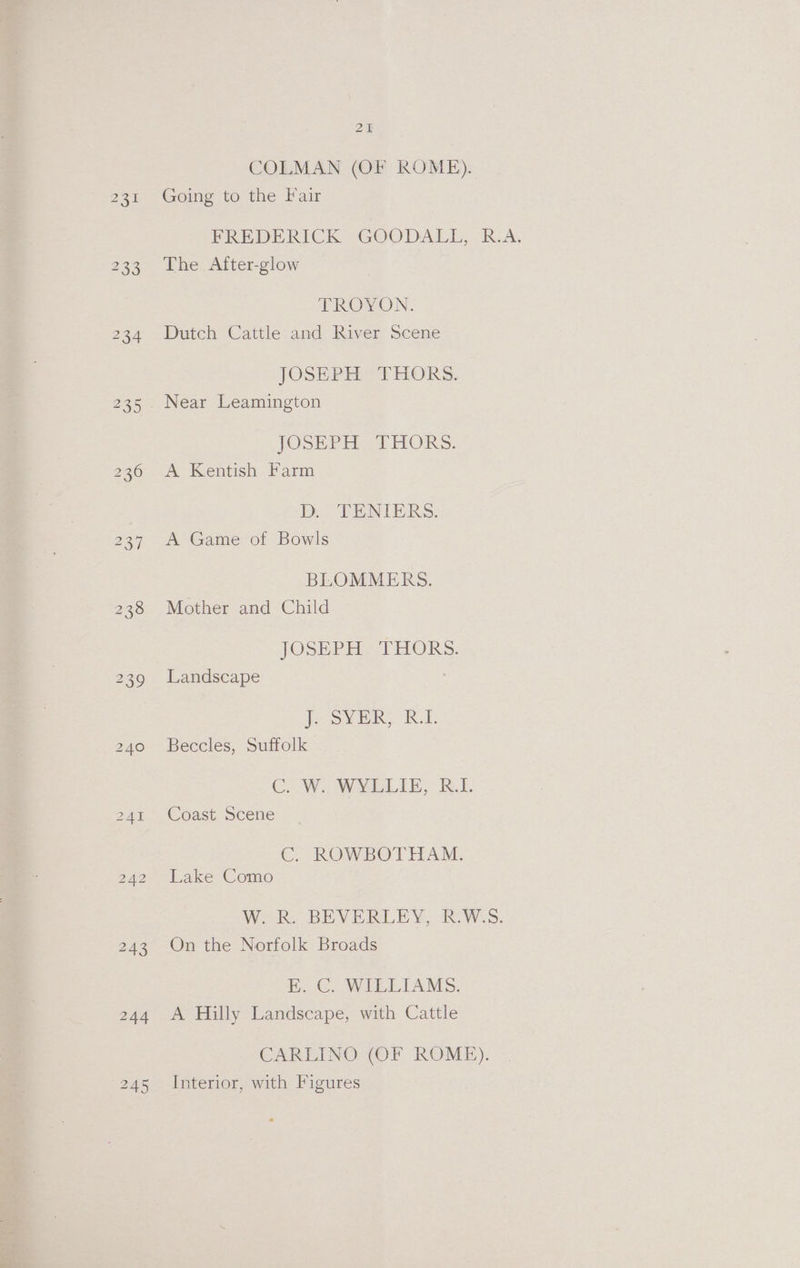 COLMAN (OF ROME). 231 Gomg to the Fair PRE DERICK GOODALL,. RA. 233 The After-glow EROYVON. 234 Dutch Cattle and River Scene JOSEPEL” THORS. 235. Near Leamington JOSEPH THORS. 236-20 Kentish: farm ; D. TENIERS. 237 Pe Game or bowls BLOMMERS. 238 Mother and Child JOSE teed ERO) RS. 239 Landscape JSVER? RD 240 Beccles, Suffolk Co We WMLLIE, R.1. 4% — © Oast scene C. ROWBOTHAM. 242-—Lake Como Wo RO BEVERLEY, (ROWS. 243 On the Norfolk Broads EB. C. WILLIAMS. 244 A Hilly Landscape, with Cattle CARLINO (OF ROME). 245 Interior, with Figures