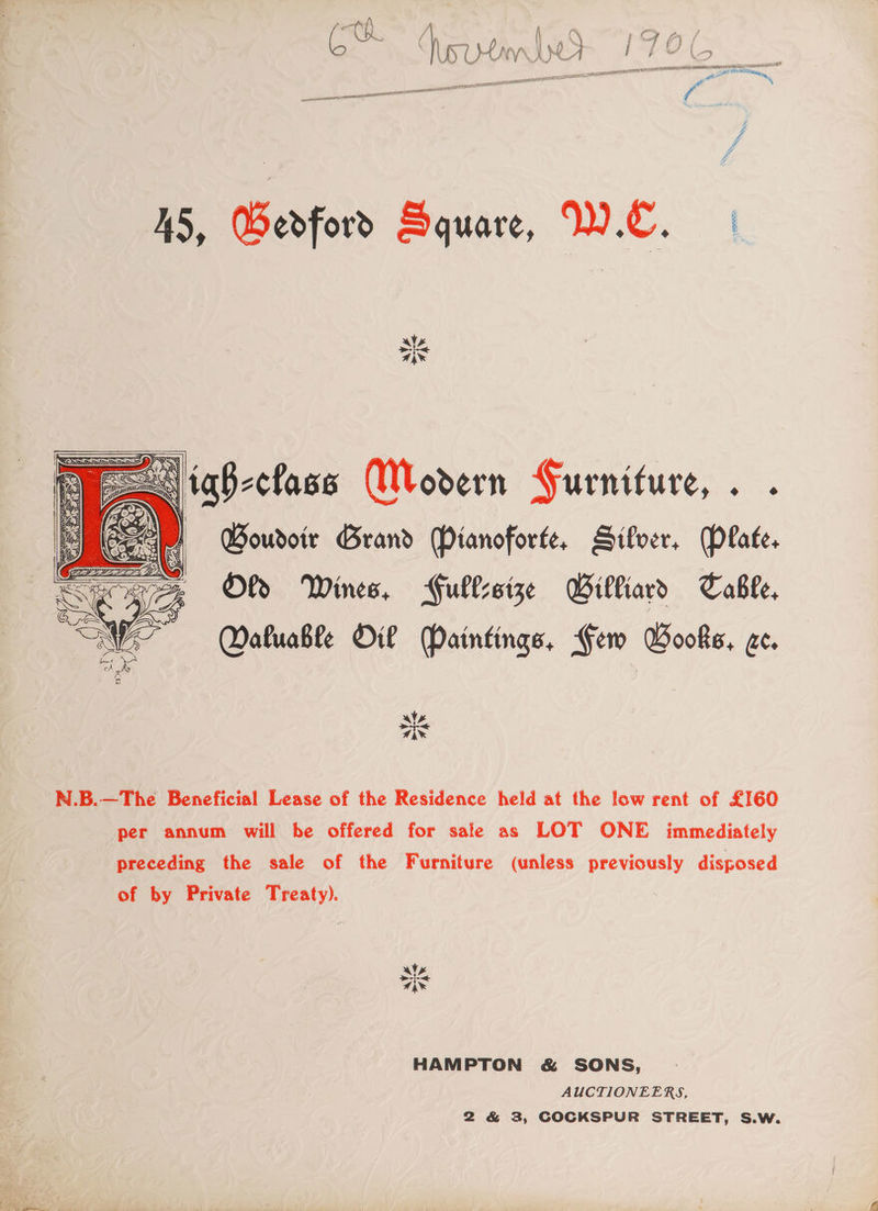 GBouroir Grand Pianoforte, Sifver. Plate. Of Wines, Fullssize Gilliard Table, Maluable Oil Paintings, Gem Books, ae. [ee cA C N.B.—The Beneficial Lease of the Residence held at the low rent of £160 per annum will be offered for sale as LOT ONE immediately preceding the sale of the Furniture (unless previously disposed of by Private Treaty). ules ais HAMPTON &amp; SONS, AUCTIONEERS, 2 &amp; 3, COCKSPUR STREET, S.W.