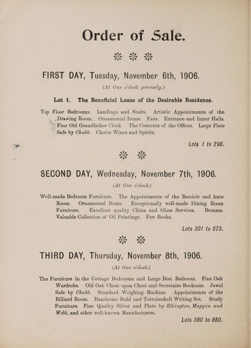 Order of Sale. FIRST DAY, Tuesday, November 6th, 1906. (At One o'clock precisely.) Lot 1. The Beneficial Lease of the Desirable Residence. Top Floor Bedrooms. Landings and Stairs. Artistic Appointments of the . .Drawing Room. Ornamental Items. Fans. Entrance and Inner Halls. Fine Old Grandfather Clock. The Contents of the Offices. Large Plate Safe by Chubb. Choice Wines and Spirits. Lots 7] to 296. VV: Nio ine SECOND DAY, Wednesday, November 7th, 1906. (At One o'clock.) Well-made Bedroom Furniture. The Appointments of the Boudgoir and Ante Room. Ornamental Items. Exceptionally well-made Dining Room Furniture. Excellent quality China and Glass Services. Bronzes. Valuable Collection of Oil Paintings. Few Books. Lots 3017 to 473. ws als 7) x “ . THIRD DAY, Thursday, November 8th, 1906. (At One o'clock.) The Furniture in the Cottage Bedrooms and Large Best Bedroom. Fine Oak Wardrobe. Old Oak Chest upon Chest and Secretaire Bookcase. Jewel Safe by Chubb. Standard Weighing Machine. Appointments of the Billiard Room. Handsome Buhl and Tortoiseshell Writing Set. Study Furniture. Fine Quality Silver and Plate by EHlkington, Mappin and Webb, and other well-kncwn Manufacturers. Lots 580 to 880.