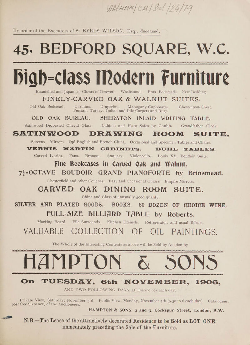 45, BEDFORD SQUARE, W.C. Diab=class Modern Furniture Enamelled and Japanned Chests of Drawers. Washstands. Brass Bedsteads. New Bedding. FINELY-CARVED OAK &amp; WALNUT SUITES. Old Oak Bedstead. Curtains. Draperies. Mahogany Cupboards. Chest-upon-Chest. Persian, Turkey, Indian and Pile Carpets and Rugs. OLD OAK BUREAU. SHERATON INLAID WRITING TABLE. Satinwood Decorated Cheval Glass. Cabinet and Plate Safes by Chubb. Grandfather Clock. SATINWOOD DRAWING ROOM SUITE. Screens. Mirrors. Ojd English and French China. Occasional and Specimen Tables and Chairs. YVERNIS MARTIN CABINETS. BUHL TABLES. Carved Ivories. Fans. Bronzes. Statuary. Violoncello. Louis XV. Boudoir Suite. | fine Bookcases in Carved Oak and Walnut. 73-OCTAVE BOUDOIR GRAND PIANOFORTE by Brinsmead. Chesterfield and other Couches. Easy and Occasional Chairs. Empire Mirrors. CARVED OAK DINING ROOM SUITE, China and Glass of unusually good quality. SILVER AND PLATED GOODS. BOOKS. 80 DOZEN OF CHOICE WINE. FULL-SIZE BILLIARD TABLE by Roberts. Marking Board. Pile Surrounds. Kitchen Utensils. Refrigerator, and usual Effects. Pee aber PeOLLECTION OF OIL PAINTINGS. The Whole of the Interesting Contents as above will be Sold by Auction by HAMPTON &amp; SONS On TUESDAY, 6th NOVEMBER, 1906, AND TWO FOLLOWING DAYS, at One o’clock each day. Private View, Saturday, November 3rd. Public View, Monday, November 5th (9.30 to 6 each day) . Catalogues, post free Sixpence, of the Auctioneers, HAMPTON &amp; SONS, 2 and 3, Cockspur Street, London, S.W. ae N.B.—The Lease of the aiteae aeciewaacorated ectionee to be Sold as LOT ONE, immediately preceding the Sale of the Furniture.