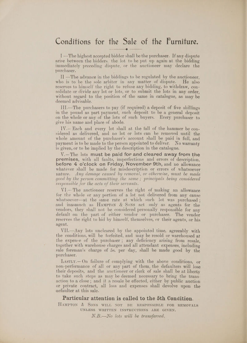 -————_4 ——_ I —The highest accepted bidder shall be the purchaser. If any dispute arise between the bidders. the lot to be put up again at the bidding immediately preceding dispute, or the auctioneer may declare the purchaser. 11 —The advance in the biddings to be regulated by the auctioneer, who is to be the sole arbiter in any matter of dispute. He also reserves to himself the right to refuse any bidding, to withdraw, con- solidate or divide any lot or lots, or to submit the lots in any order, without regard to the position of the same in catalogue, as may be deemed advisable. III.—'The purchasers to pay (if required) a deposit of five shillings in the pound as part payment, such deposit to be a general deposit on the whole or any of the lots of such buyers. Every purchaser to give his name and place of abode. IV.— Each and every lot shall at the fall of the hammer be con- sidered as delivered, and no lot or lots can be removed until the whole amount of the purchaser’s account shall be paid in full, and payment is to be made to the person appoimted to deliver. No warranty is given, or to be implied by the description in the catalogue. V.—The lots must be paid for and cleared away from the premises, with all faults, imperfections and errors of description, before 4 o’clock on Friday, November 9th, and no allowance whatever shall be made for misdescription or errors of whatsoever nature. Any damage caused by removal, or otherwise, nust be made good by the person committing the same ; principals being considered responsible for the acts of their servants. VI.—The auctioneer reserves the right of making an allowance for the whole or any portion of a lot not delivered from any cause whatsoever—at the same rate at which such lot was purchased ; and inasmuch as Hampton &amp; Sons act only as agents for the vendors, they shall not be considered personally responsible for any default on the part of either vendor or purchaser. he vendor reserves the right to bid by himself, themselves, or their agents, or his agent. VIJ.—Any lots uncleared by the appointed time, agreeably with the conditions, will be forfeited, and may be resold or warehoused at the expense of the purchaser; any deficiency arising from resale, together with warehouse charges and all attendant expenses, including sale foreman’s charge of 5s. per day, shall be made good by the purchaser. Lastty.—On failure of complying with the above conditions, or non-performance of all or any part of them, the defaulters will lose their deposits, and the auctioneer or clerk of sale shall be at liberty to take such steps as may be deemed necessary to bring the trans- action to a close; and if a resale be effected, either by public auction or private contract, all loss and expenses shall devolve upon the aefaulter at this sale. Particular attention is called to the 5th Condition. Hampton &amp; SONS WILL NOT BE RESPONSIBLE FOR REMOVALS UNLESS WRITTEN INSTRUCTIONS ARE GIVEN. N.B.—No lots will be transferred,