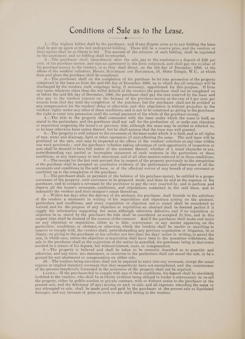 Conditions of Sale as to the Lease. 1,—The highest bidder shall be the purchaser, and if any dispute arise as to any bidding the lease shall be put up again at the last undisputed bidding. There will be a reserve price, and the vendors or their agents shall be at liberty to bid. The amount of the advance of each bidding shall be regulated by the auctioneer, and no bidding shall be retracted. 2.—The purchaser shall, immediately after the sale, pay to the auctioneers a deposit of £20 per cent. of his purchase-money, and sign an agreement in the form subjoined, and shall pay the residue of his purchase-money to the vendors, or as they shall direct, on the 6th day of December, 1906, at the oftices of the vendors’ solicitors, Messrs. BarcHELtor and Barcuetor, 16, Outer Temple, W.C., at which time and place the purchase shall be completed. 3.—The purchaser shall on the completion of his purchase be let into possession of the property comprised in the lease as from the said 6th day of December, 1906, up to which day all outgoings will be discharged by the vendors, such outgoings being, if necessary, apportioned for this purpose. If from any cause whatever other than the wilful default of the vendors the purchase shall not be completed on or before the said 6th day of December, 1906, the purchaser shall pay the rent reserved by the lease and also pay to the vendors interest on’ the balance of the pnrchase-money at the rate of 6 per cent. per annum from that day until the completion of the purchase, but the purchaser shall not be entitled to any compensation for the vendors’ delay or otherwise, and this stipulation is without prejudice to the vendors’ rights under any other of these conditions, and is not to be construed as giving to the purchaser the right to enter into possession until the actual payment of the whole of the purchase-money. 4.—The title to the property shall commence with the lease under which the same is held, as stated in the particulars, and the purchaser shall not call for the production of, or make any objection or requisition respecting the lessor’s or previous title, although the same may be recited or referred to, or he may otherwise have notice thereof, but he shall assume that the lease was well granted. 5.— The property is sold subject to the covenants of the lease under which it is held, and to all rights of way, water and drainage, light or other easements (if any) affecting the same. The said lease will be produced at the sale, and may be inspected at the offices of the vendors’ solicitors at any time within one week previously ; and the purchaser (whether taking advantage of such opportunity of inspection or not) shall be deemed to have full notice of the contents thereof, whether of a usual character or not, notwithstanding any partial or incomplete statement of such contents in the particulars or these conditions, or any inaccuracy in such statement, and of all other matters referred to in these conditions. 6.—The receipt for the last rent accrued due in respect of the property previously to the completion of the purchase shall be accepted as conclusive evidence of the performance and observance of all the covenants and conditions in the said lease, or of the effectual waiver of any breach of any covenant or condition up to the completion of the purchase. 7.—The purchaser shall, on payment of the balance of his purchase-money, be entitled to a proper assurance of the property, such assurance to be prepared. made, and done by and at the expense of the purchaser, and to contain a covenant by the purchaser to pay the rent reserved by, and to perform and observe all the lessee’s covenants, conditions, and stipulations contained in the said lease, and to indemnity the vendors and their testator’s estate therefrom. 8.— Within ten days after the delivery of the abstract, the purchaser shall furnish to the solicitors of the vendors a statement in writing of his requisitions and objections arising on the abstract, particulars and conditions, and every requisition or objection not so stated shall be considered as waived, and for the purpose of any objection or requisition an abstract shall be deemed perfect if it supply the information suggesting the same, although otherwise defective, and if no requisition or objection be so stated by the purchaser the title shall be considered as accepted by him, and in this respect time shall be deemed of the essence of the contract. And if the purchaser shall make and insist on any objection or requisition, either as to title, conveyance, or any matter appearing on the particulars, conditions, or abstract, or otherwise, which the vendors shall be unable or unwilling to remove or comply with, the vendors shall, notwithstanding any previous negotiation or litigation, be at liberty, on giving to the purchaser or his solicitor not less than ten days’ notice in writing, to annul the sale, in which case, unless the objection or requisition shall have been in the meantime withdrawn, the sale to the purchaser shall at the expiration of the notice be annulled, the purchaser being in that event entitled to a return of his deposit, but without interest, costs, or compensation. 9.—The property is believed and shall be taken to be correctly described as to quantity and otherwise, and any error, mis-statement, or omission in the particulars shall not annul the sale, or be a ground for any abatement or compensation on either side. 10.—The vendors being executors shall not be required to enter into any covenant, except the usual express or implied statutory covenant that they respectively have not encumbered, and the concurrence of the persons beneficially interested in the assurance of the property shall not be required. Lastiy.—If the purchaser fail to comply with any of these conditions, his deposit shall be absolutely forfeited to the vendors, who shall be at liberty (without being obliged to tender a conveyance) to re-sell the property, either by public auction or private contract, with or without notice to the purchaser at the present sale, and the deficiency (if any) arising on such re-sale, and all expenses attending the same or any attempted re-sale, shall be made good and paid by the purchaser at the present sale as liquidated damages, and any increase of price on such re-sale shall belong to the vendors.