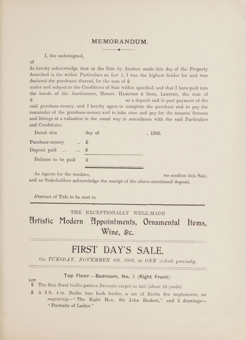 MEMORANDUM. Seat eee See ee I, the undersigned, of do hereby acknowledge that at the Sale by Auction made this day of the Property described in the within Particulars as Lot 1, I was the highest bidder for and was declared the purchaser thereof, for the sum of £ under and subject to the Conditions of Sale within specified, and that I have paid into the hands of the Auctioneers, Messrs. Hampron &amp; Sons, Limrrep, the sum of £ as a deposit and in part payment of the said purchase-money, and I hereby agree to complete the purchase and to pay the remainder of the purchase-money and to take over and pay for the tenants’ fixtures and fittings at a valuation in the usual way in accordance with the said Particulars and Conditions. Dated this day of , £906. Purchase-money eee = Deposit paid... oie Balance to be paid £ As Agents for the vendors, we confirm this Sale, and as Stakeholders acknowledge the receipt of the above-mentioned deposit. Abstract of Title to be sent to THE EXCEPTIONALLY WELL-MADE Artistic Modern Appointments, Ornamental Items, Wine, &amp;c. FIRST DAY'S SALE. On TUESDAY, NOVEMBER 6th, 1906, at ONE o'clock precisely. Top Floor.—Bedroom, No. 1 (Right Front). LOT 2 The blue floral trellis-pattern Brussels carpet as laid (about 16 yards) 3 A 3ft. 4in. Berlin iron kerb fender, a set of Berlin fire implements, an engraving—‘‘ The Right Hon. Sir John Beckett,” and 2 drawings— ‘Portraits of Ladies ”