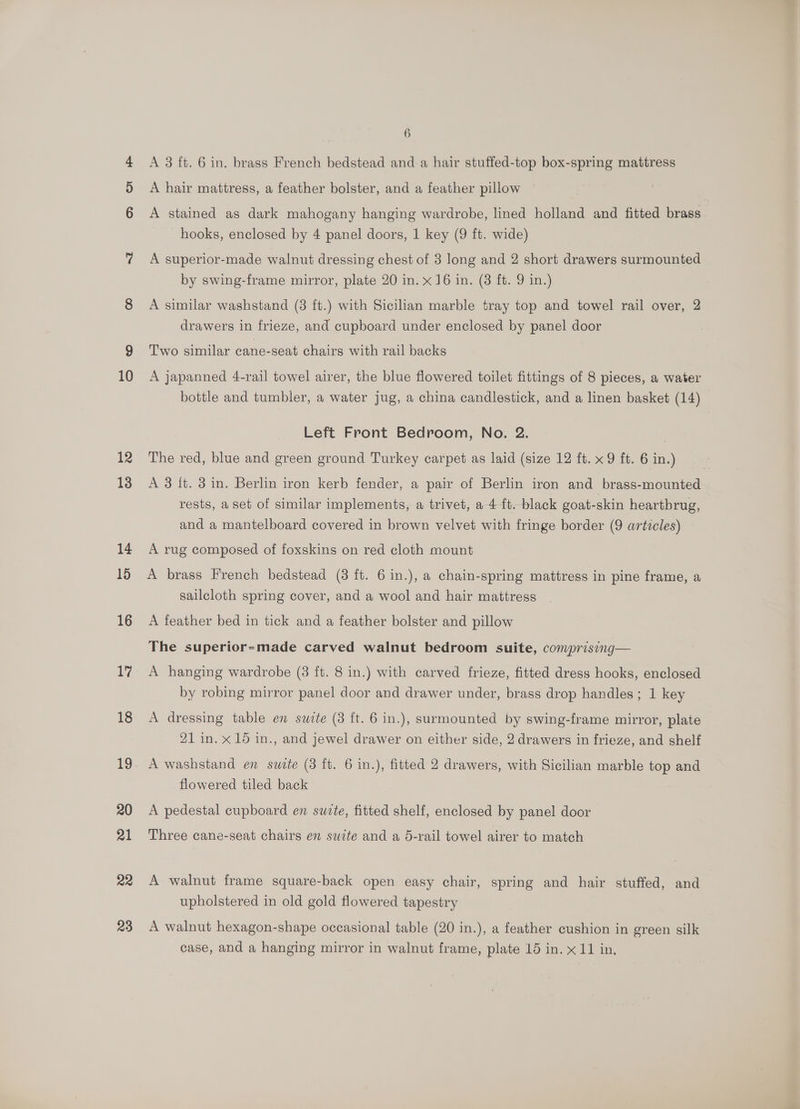 10 12 13 14 15 16 17 18 19 20 21 22 23 6 A 3 ft. 6 in. brass French bedstead and a hair stuffed-top box-spring mattress A hair mattress, a feather bolster, and a feather pillow A stained as dark mahogany hanging wardrobe, lined holland and fitted brass hooks, enclosed by 4 panel doors, 1 key (9 ft. wide) A superior-made walnut dressing chest of 3 long and 2 short drawers surmounted by swing-frame mirror, plate 20 in. x 16 in. (3 ft. 9 in.) A similar washstand (3 ft.) with Sicilian marble tray top and towel rail over, 2 drawers in frieze, and cupboard under enclosed by panel door Two similar ecane-seat chairs with rail backs A japanned 4-rail towel airer, the blue flowered toilet fittings of 8 pieces, a water bottle and tumbler, a water jug, a china candlestick, and a linen basket (14) Left Front Bedroom, No. 2. | The red, blue and green ground Turkey carpet as laid (size 12 ft. x 9 ft. 6 in.) A 3 {t. 3 in. Berlin iron kerb fender, a pair of Berlin iron and brass-mounted rests, a set of similar implements, a trivet, a 4 ft. black goat-skin heartbrug, and a mantelboard covered in brown velvet with fringe border (9 articles) A rug composed of foxskins on red cloth mount A brass French bedstead (3 ft. 6 in.), a chain-spring mattress in pine frame, a sailcloth spring cover, and a wool and hair mattress A feather bed in tick and a feather bolster and pillow The superior-made carved walnut bedroom suite, comprising— A hanging wardrobe (3 ft. 8 in.) with carved frieze, fitted dress hooks, enclosed by robing mirror panel door and drawer under, brass drop handles ; 1 key A dressing table en swite (3 ft. 6 in.), surmounted by swing-frame mirror, plate 21 in. x 15 in., and jewel drawer on either side, 2 drawers in frieze, and shelf A washstand en swite (3 ft. 6 in.), fitted 2 drawers, with Sicilian marble top and flowered tiled back A pedestal cupboard en suite, fitted shelf, enclosed by panel door Three cane-seat chairs en suite and a 5-rail towel airer to match A walnut frame square-back open easy chair, spring and hair stuffed, and upholstered in old gold flowered tapestry A walnut hexagon-shape occasional table (20 in.), a feather cushion in green silk