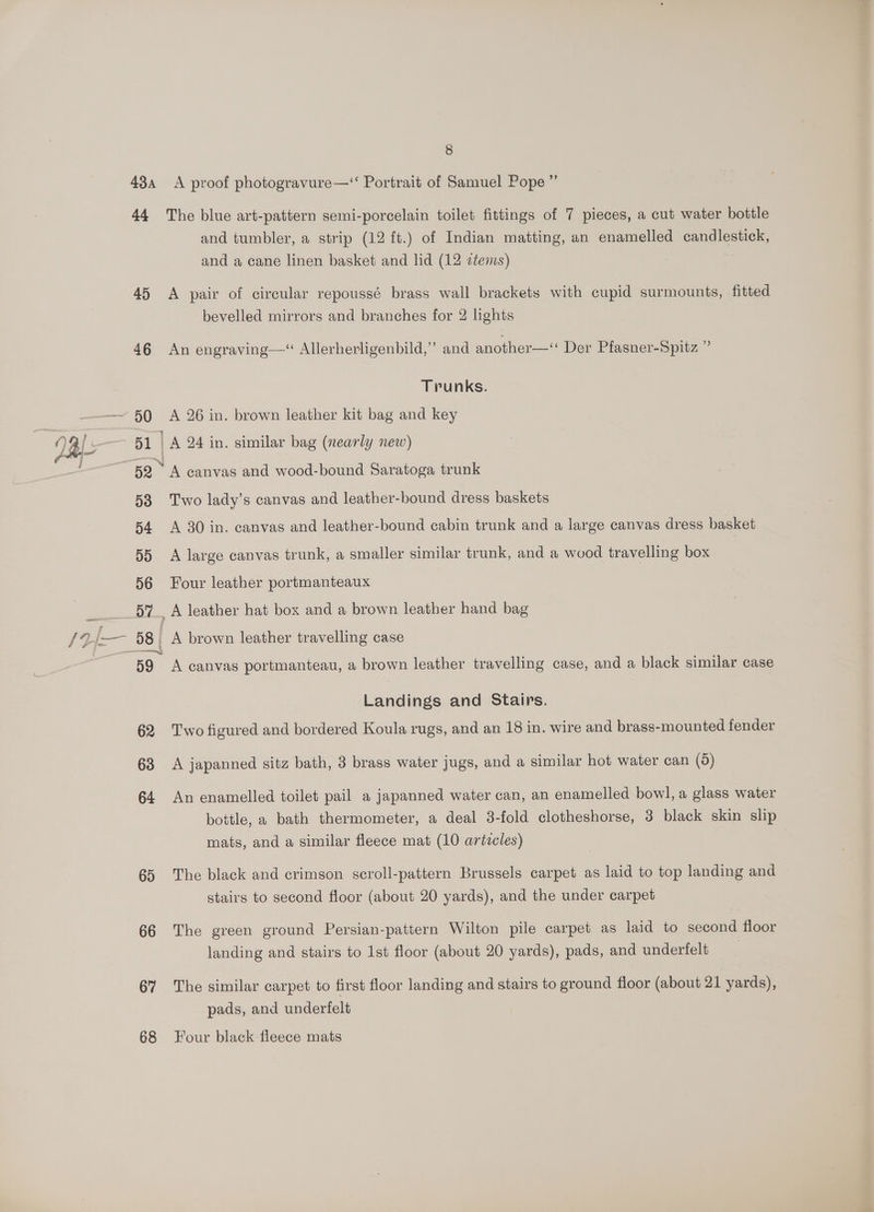 8 43a <A proof photogravure—‘ Portrait of Samuel Pope ”’ 44 The blue art-pattern semi-porcelain toilet fittings of 7 pieces, a cut water bottle and tumbler, a strip (12 ft.) of Indian matting, an enamelled candlestick, and a cane linen basket and lid (12 ztems) 45 A pair of circular repoussé brass wall brackets with cupid surmounts, fitted bevelled mirrors and branches for 2 lights 46 An engraving—“ Allerherligenbild,”’ and another—“ Der Pfasner-Spitz ” Trunks. 50 A 26 in. brown leather kit bag and key 7 al: ee A 24 in. similar bag (nearly new) 52 “A canvas and wood-bound Saratoga trunk 53 Two lady’s canvas and leather-bound dress baskets 54 A 30 in. canvas and leather-bound cabin trunk and a large canvas dress basket 55 A large canvas trunk, a smaller similar trunk, and a wood travelling box 56 Four leather portmanteaux 57 A leather hat box and a brown leather hand bag —— /24— 58 _ A brown leather travelling case 59 A canvas portmanteau, a brown leather travelling case, and a black similar case Landings and Stairs. 62 Two figured and bordered Koula rugs, and an 18 in. wire and brass-mounted fender 63 A japanned sitz bath, 3 brass water jugs, and a similar hot water can (5) 64 An enamelled toilet pail a japanned water can, an enamelled bowl, a glass water bottle, a bath thermometer, a deal 38-fold clotheshorse, 3 black skin slip mats, and a similar fleece mat (10 artzcles) 65 The black and crimson scroll-pattern Brussels carpet as laid to top landing and stairs to second floor (about 20 yards), and the under carpet 66 The green ground Persian-pattern Wilton pile carpet as laid to second floor landing and stairs to 1st floor (about 20 yards), pads, and underfelt 67 ‘The similar carpet to first floor landing and stairs to ground floor (about 21 yards), pads, and underfelt