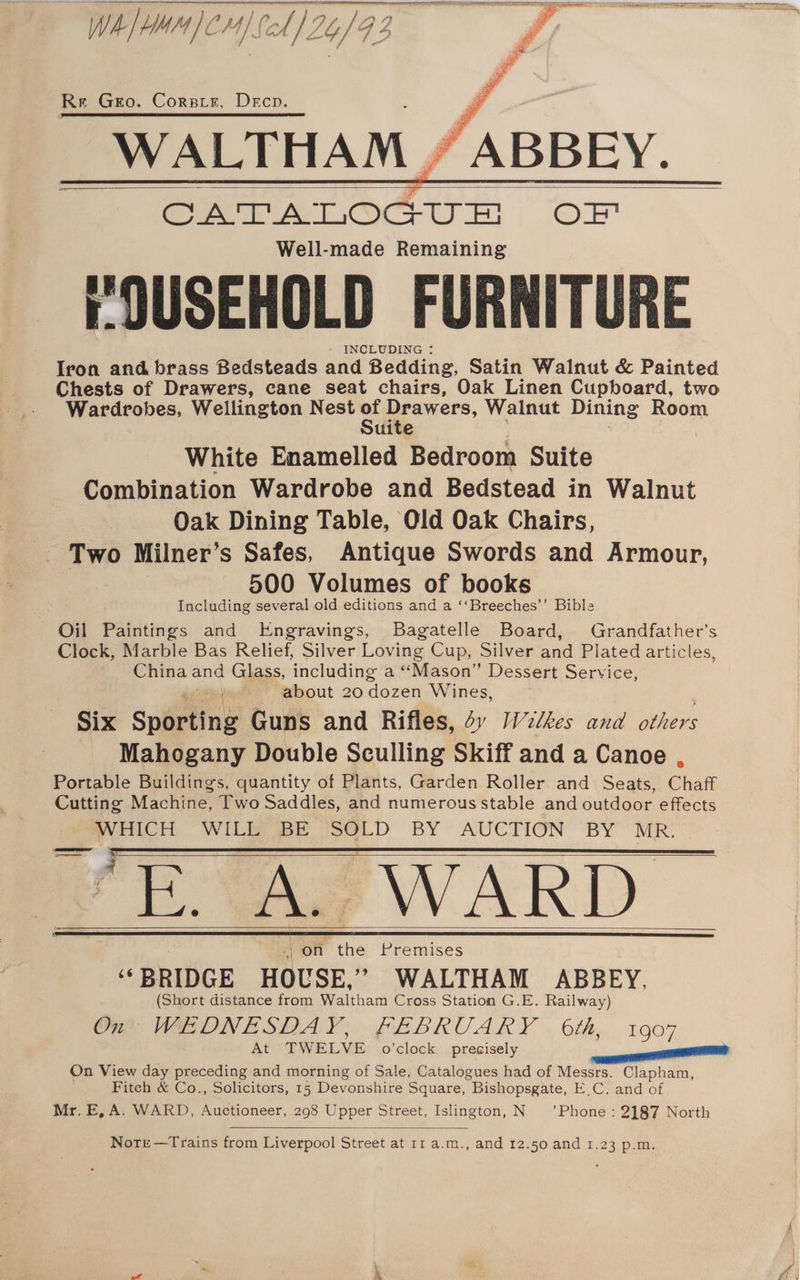 Wh) CM4) fol} Gy /G 3 Re Geo. Corsair, Deco. a ah mR REE UES Ne ST eT Svs ah Ne WALTHAM. GATATLOGUEH OF Well-made Remaining rOUSEHOLD FURNITURE : INCLUDING : Iron and brass Bedsteads and Bedding, Satin Walnut &amp; Painted Chests of Drawers, cane seat chairs, Oak Linen Cupboard, two Wardrobes, Wellington Nest a Drawers, Walnut Dining Room uite White Enamelled Bedroom Suite Combination Wardrobe and Bedstead in Walnut Oak Dining Table, Old Oak Chairs, Two Milner’s Safes, Antique Swords and Armour, | 500 Volumes of books Including several old editions and a ‘‘Breeches’’ Bible Oil Paintings and Engravings, Bagatelle Board, Grandfather’s Clock, Marble Bas Relief, Silver Loving Cup, Silver and Plated articles, China and Glass, including a ‘‘Mason” Dessert Service, about 20 dozen Wines, Six Sporting Guns and Rifles, dv [Vilkes and Men Mahogany Double Sculling Skiff and a Canoe Portable Buildings, quantity of Plants, Garden Roller and Seats, Chaff Cutting Machine, Two Saddles, and numerous stable and outdoor effects oe GH WILL BE SOLD BY AUCTION BY MR. ei A. ~-WARD on the Premises “ BRIDGE HOUSE. ” WALTHAM ABBEY, (Short distance from Waltham Cross Station G.E. Railway) On WEDNESDAY, FEBRUARY 6th, 1907 At- TWELVE: .o’clock:, presisely On View day preceding and morning of Sale, Catalogues had of Messrs. Clapham, Fitch &amp; Co., Solicitors, 15 Devonshire Square, Bishopsgate, EC. and of Mr, E, A. WARD, Auctioneer, 298 Upper Street, Islington, N ’Phone : 2187 North Note —Trains from Liverpool Street at 11 a.m., and 12.50 and 1.23 p.m.