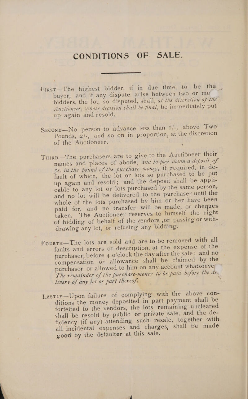 CONDITIONS OF SALE. First—The highest bidder, if in due time,; to,) be: “tery buyer, and if any dispute arise between two or mo | bidders, the lot, so disputed, shall, az the discretion of the — Auctioneer, whose decision shall be final, be immediately put up again and resold. Szconp—-No person to advance less than 1/-, above Two Pounds, 2/-, and so on in proportion, at the discretion of the Auctioneer. Tuirp—The purchasers are to give to the Auctioneer their names and places of abode, and 40 pay down a deposit of gs. in the pound of the purchase money, if required, in de- fault of which, the lot or lots so purchased to be put up again and resold; and the deposit shall be appli- cable to any lot or lots purchased by the same person, and no lot will be delivered to the purchaser until the whole of the lots purchased by him or her have been paid for, and no transfer will be made, or cheques taken. The Auctioneer reserves to himself the right of bidding of behalf of the vendors ,or passing or with- drawing any lot, or refusing any bidding. | Fourtu—The lots are sold and are to be removed with all faults and errors of description, at the expense of the purchaser, before 4 o’clock the day after the sale ; and no compensation or allowance shall be claimed by the purchaser or allowed to him on any account whatsoeve The remainder of the purchase-money ¢0 be paid before the dé: liverv of any lot or part thereof. 2 Lastty—Upon failure of complying with the above con- ditions the money deposited in part payment shall be forfeited to the vendors, the lots remaining uncleared shall be resold by public or private sale, and the de- ficiency (if any) attending such resale, together -with all incidental expenses and charges, shall be made good by the defaulter at this sale.
