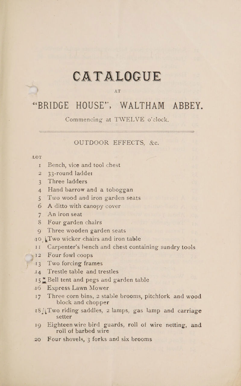 CATALOGUE AT “BRIDGE HOUSE”, WALTHAM ABBEY, Commencing at TWELVE o’clock. OUTDOOR EFFECTS, &amp;c. LOT 1 Bench, vice and tool chest 2 33-round ladder 3 Three ladders 4 Hand barrow and a toboggan § lwo wood and iron garden seats 6 A ditto with canopy cover 7 An iron seat S Four garden chairs Qg Three wooden garden seats 10, , lwo wicker chairs and iron table 11 Carpenter’s hench and chest containing sundry tools ~ 412 Four fowl coops “13 Two forcing frames 14 Trestle table and trestles 15 4 Bell tent and pegs and garden table 46 Express Lawn Mower 17 Three corn bins, 2 stable brooms, pitchfork and wood block and chopper 18 /; Two riding saddles, 2 lamps, gas lamp and carriage setter 19 Eighteen wire bird guards, roll of wire netting, and roll of barbed wire