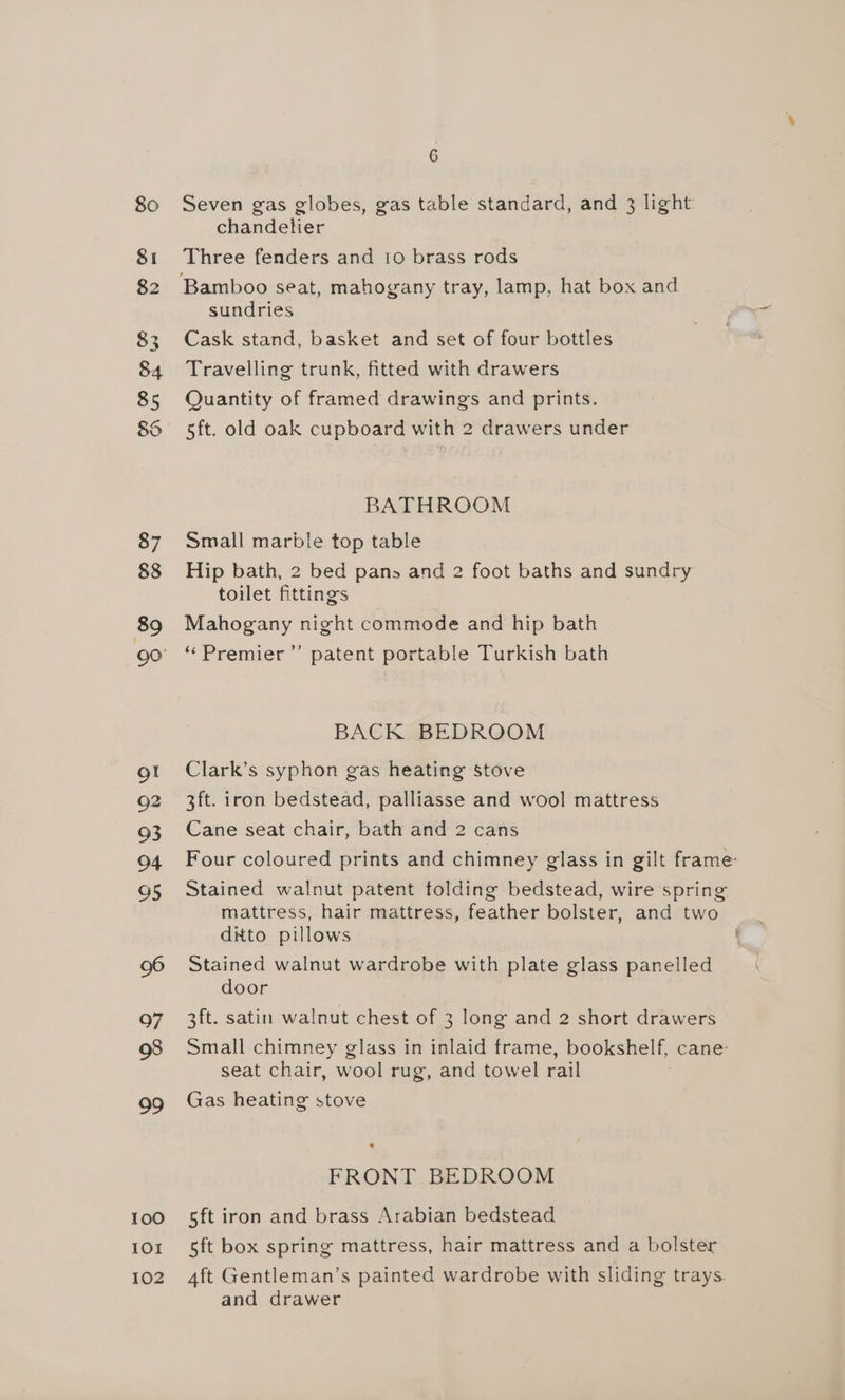 80 Seven gas globes, gas table standard, and 3 light chandelier 81 Three fenders and 10 brass rods 82 Bamboo seat, mahogany tray, lamp, hat box and sundries 83 Cask stand, basket and set of four bottles 84 Travelling trunk, fitted with drawers 85 Quantity of framed drawings and prints. 86 5ft. old oak cupboard with 2 drawers under BATHROOM 87 Small marble top table 88 Hip bath, 2 bed pans and 2 foot baths and sundry toilet fittings 89 Mahogany night commode and hip bath 90 “ Premier’’ patent portable Turkish bath BACK BEDROOM ot Clark’s syphon gas heating stove 92 3ft. iron bedstead, palliasse and wool mattress 93 Cane seat chair, bath and 2 cans 94 Four coloured prints and chimney glass in gilt frame: 95 Stained walnut patent folding bedstead, wire spring. mattress, hair mattress, feather bolster, and two ditto pillows 96 Stained walnut wardrobe with plate glass panelled door 97 3ft. satin walnut chest of 3 long and 2 short drawers 98 Small chimney glass in inlaid frame, bookshelf, cane: seat chair, wool rug, and towel rail 99 Gas heating stove FRONT BEDROOM 100 5ft iron and brass Arabian bedstead 101 5ft box spring mattress, hair mattress and a bolster 102 4ft Gentleman’s painted wardrobe with sliding trays. and drawer