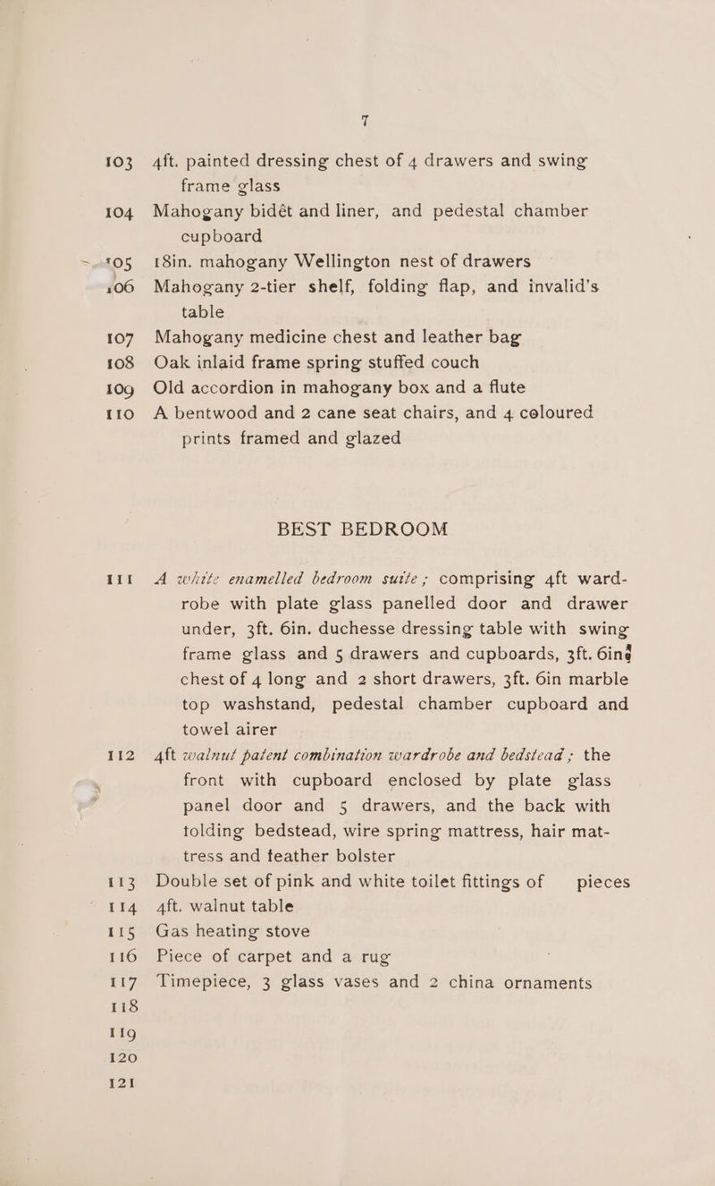 103 104 105 106 107 108 109 110 Iil 112 113 114 115 116 117 118 11g 120 12! é Aft. painted dressing chest of 4 drawers and swing frame glass Mahogany bidét and liner, and pedestal chamber cupboard 18in. mahogany Wellington nest of drawers Mahogany 2-tier shelf, folding flap, and invalid’s table Mahogany medicine chest and leather bag Oak inlaid frame spring stuffed couch Old accordion in mahogany box and a flute A bentwood and 2 cane seat chairs, and 4 coloured prints framed and glazed BEST BEDROOM A witte enamelled bedroom sutte; comprising 4ft ward- robe with plate glass panelled door and drawer under, 3ft. 6in. duchesse dressing table with swing frame glass and 5 drawers and cupboards, 3ft. 6ing chest of 4 long and 2 short drawers, 3ft. 6in marble top washstand, pedestal chamber cupboard and towel airer Aft walnut patent combination wardrobe and bedstead ; the front with cupboard enclosed by plate glass panel door and 5 drawers, and the back with tolding bedstead, wire spring mattress, hair mat- tress and feather bolster Double set of pink and white toilet fittings of — pieces Aft. walnut table Gas heating stove Piece of carpet and a rug Timepiece, 3 glass vases and 2 china ornaments
