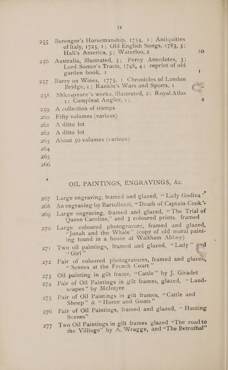 255 Berenger’s Horsemanship, 1754, 1; Antiquities of Italy, 1725, 1; Old English Songs, 1783, 3; Hall’s America, 3; Waterloo, 2 10 Australia, illustrated, 3; Percy Anecdotes, 3; Lord Somer’s Tracts, 1748, 4; reprint of old garden book, ! I Barry on Wines, 1775. 1 Chronicles of London Bridge, 1; Rankin’s Wars and Sports, | ah Shkespeare’s works, illustrated, 2; Royal Atlas 1; Compleat Angler, 1; 4 A collection of stamps Fifty volumes (various) About 50 volumes (various) OIL PAINTINGS, ENGRAVINGS, &amp;c. Large engraving, framed and glazed, ‘‘ Lady Godiva Zs An engraving by Bartollozzi, “ Death of Captain Cook’ Large engraving, framed and glazed, “The Trial of Queen Caroline,” and 3 coloured prints, framed Large coloured photogravure, framed and glazed, “Jonah and the’ Whale” (copy of old mural paint- ing found in a house at Waltham Abbey) Two oil paintings, framed and glazed, “Lady ™ ‘es Tenn es Pair of coloured photogravures, framed and glazed, «Scenes at the French Cour Oil painting in gilt frame, “Cattle” by J. Giradet Pair of Oil Paintings in gilt frames, glazed, ‘ Land- scapes”’ by McIntyre Pair of Oil Paintings in gilt frames, “ Cattle and Sheep” &amp; “Horse and Goats ” Pair of Oil Paintings, framed and glazed, “ Hunting Scenes” Two Oil Paintings in gilt frames glazed “The roadto the Villiage” by A. Wragge, and ‘The Betrothal” a