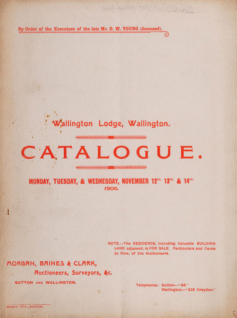 By Order of the Executors of the late Mr. D. W. YOUNG (deceased). ; ee | aMallington Lodge, Wallington. CATALOGUE. MONDAY, TUESDAY, &amp; WEDNESDAY, NOVEMBER 12°” 13°: &amp; 14” 1906. NOTE.—The RESIDENCE, including Valuable BUILDING LAND adjacent, is FOR SALE. Particulars and Cards to View, of the Auctioneers. _ MORGAN, BAINES &amp; CLARK, Aluctioneers, Surveyors, &amp;c. Telephones: Sutton—“ 86.” SUTTON ann WALLINGTON. a | Wallington—« 218 Croydon.” “DONEY, TYP., SUTTON. TO es eg ae ay ee 3 - e wee | a ae io a) ay ; £ ik oe 4S 7 7 ta othe,