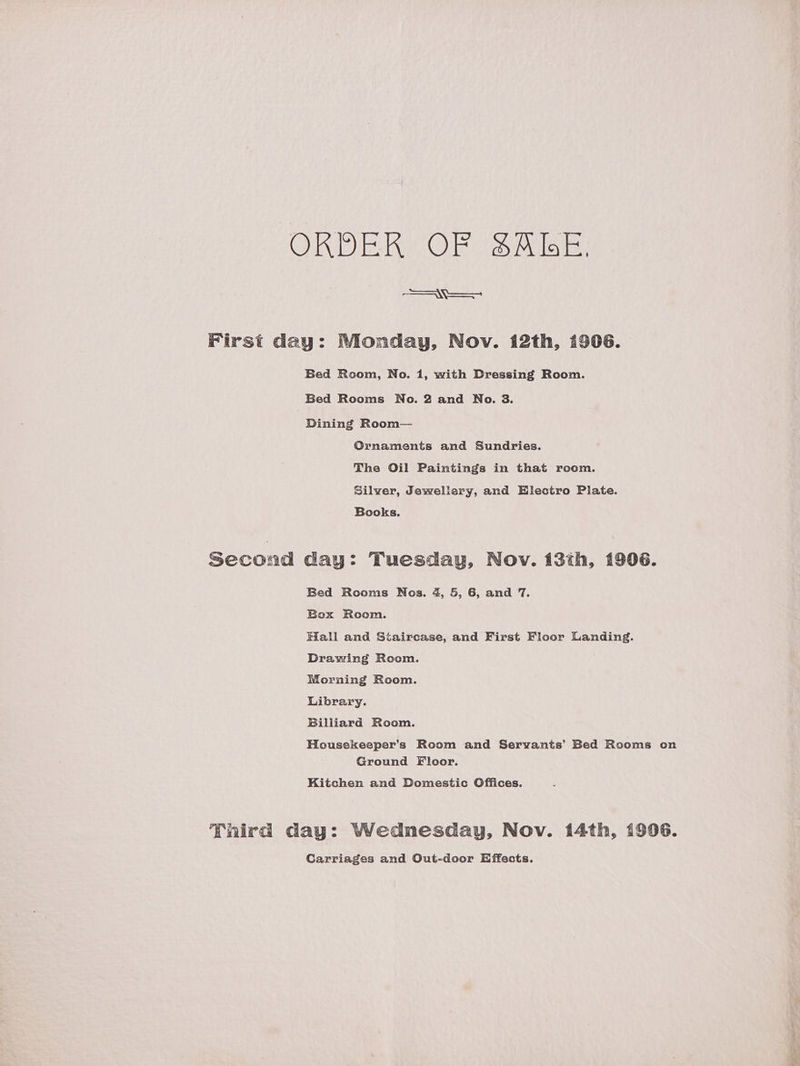 ORDER OF SAE. Nees First day: Monday, Nov. 12th, 1906. Bed Room, No. 1, with Dressing Room. Bed Rooms No. 2 and No. 3. Dining Room— Ornaments and Sundries. The Oil Paintings in that room. Silver, Jewellery, and Electro Plate. Books. second day: Tuesday, Nov. 13th, 1906. Bed Rooms Nos. 4, 5, 6, and 7. Box Room. Hall and Staircase, and First Floor Landing. Drawing Room. Morning Room. Library. Billiard Room. Housekeeper’s Room and Servants’ Bed Rooms on Ground Floor. Kitchen and Domestic Offices. Third day: Wednesday, Nov. 14th, 1996. Carriages and Out-door Effects.