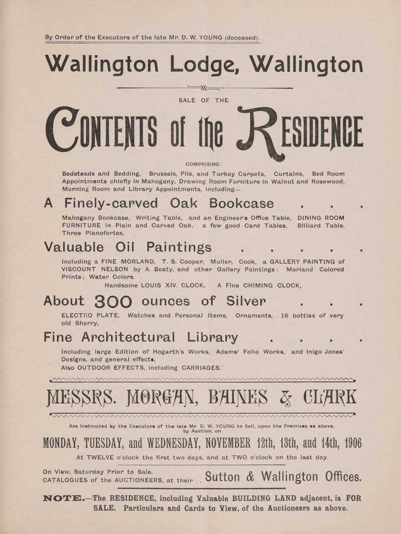 Wallington Lod Wallingt allington Lodge, Wallington Appointments chiefly in Mahogany, Drawing Room Furniture in Walnut and Rosewood, Mahogany Bookcase, Writing Table, and an Engineer’s Office Table, DINING ROOM Valuable Oil Paintings ; : , Prints; Water Colors. ELECTRO PLATE, Watches and Personal Items, Ornaments, 16 bottles of very Including large Edition of Hogarth’s Works, Adams’ Folio Works, and Inigo Jones’ = WS COMPRISING: a Morning Room and Library Appointments, including— FURNITURE in Plain and Carved Oak, a few good Card Tables, Billiard Table, Including a FINE MORLAND, T. S. Cooper, Muller, Cook, a GALLERY PAINTING of Handsome LOUIS XIV. CLOCK, A Fine CHIMING CLOCK, old Sherry, Designs, and general effects, By Order of the Executors of the late Mr. D. W. YOUNG (deceased). SALE OF THE Bedsteads and Bedding, Brussels, Pile, and Turkey Carpets, Curtalns, Bed Room A Finely-carved Oak Bookcase Three Pianofortes, VISCOUNT NELSON by A. Beaty, and other Gallery Paintings; Morland Colored About 800 ounces of Silver ; : Fine Architectural Library Also OUTDOOR EFFECTS, including CARRIAGES. 2PDIYYYV we MESSKS. MOKGAN, BAINES &amp; CLAKK ADI I LAI NS Darra Are Instructed by the Executors of the late Mr. D. W. YOUNG to Sell, upon the Premises as above, by Auction, on MONDAY, TUESDAY, and WEDNESDAY, NOVEMBER (2th, 10th, and 14th, 1906 At TWELVE o’clock the first two days, and at TWO o'clock on the last day. On View, Saturday Prior to Sale. CATALOGUES of the AUCTIONEERS, at ther.. oUtton &amp; Wallington Offices. NOTE..—The RESIDENCE, including Valuable BUILDING LAND adjacent, is FOR SALE. Particulars and Cards to View, of the Auctioneers as above.