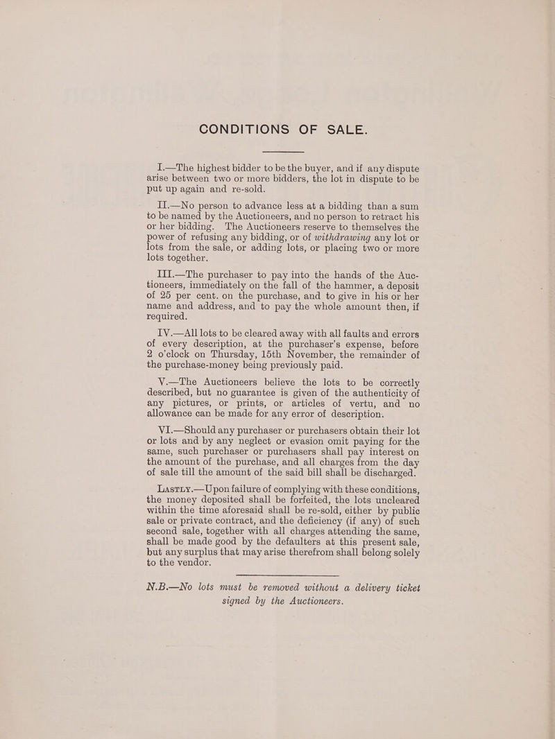 CONDITIONS OF SALE. I.—The highest bidder to be the buyer, and if any dispute arise between two or more bidders, the lot in dispute to be put up again and re-sold. IT.—No person to advance less at a bidding than a sum to be named by the Auctioneers, and no person to retract his or her bidding. The Auctioneers reserve to themselves the power of refusing any bidding, or of withdrawing any lot or lots from the sale, or adding lots, or placing two or more lots together. III.—The purchaser to pay into the hands of the Auc- tioneers, immediately on the fall of the hammer, a deposit of 25 per cent. on the purchase, and to give in his or her name and address, and to pay the whole amount then, if required. IV.—All lots to be cleared away with all faults and errors of every description, at the purchaser’s expense, before 2 o'clock on Thursday, 15th November, the remainder of the purchase-money being previously paid. V.—The Auctioneers believe the lots to be correctly described, but no guarantee is given of the authenticity of any pictures, or prints, or articles of vertu, and no allowance can be made for any error of description. VI.—Should any purchaser or purchasers obtain their lot or lots and by any neglect or evasion omit paying for the same, such purchaser or purchasers shall pay interest on the amount of the purchase, and all charges from the day of sale till the amount of the said bill shall be discharged. Lastiy.— Upon failure of complying with these conditions, the money deposited shall be forfeited, the lots uncleared within the time aforesaid shall be re-sold, either by public sale or private contract, and the deficiency (if any) of such second sale, together with all charges attending the same, shall be made good by the defaulters at this present sale, but any surplus that may arise therefrom shall belong solely to the vendor. N.B.—No lots must be removed without a delivery ticket signed by the Auctioneers.