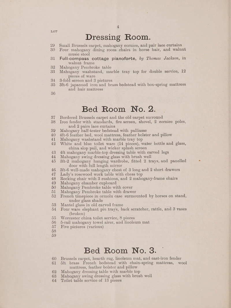 29 30 bl 32 33 34 35 36 37 38 39 40 4] 42 43 44 45 46 47 48 49 50 51 52 53 54 50 56 57 58 59 60 61 62 63 64 4 Dressing Room. Small Brussels carpet, mahogany cornice, and pair lace curtains Four mahogany dining room chairs in horse hair, and walnut music stool Full-compass cottage pianoforte, by Thomas Jackson, in walnut frame Mahogany Pembroke table Mahogany washstand, marble tray top for double service, 12 pieces of ware 3-fold screen and 3 pictures 3ft-6 japanned iron and brass bedstead with box-spring mattress and hair mattress Bed Room No. 2. Bordered Brussels carpet and the old carpet surround Iron fender with standards, fire screen, shovel, 2 cornice poles, and 2 pairs lace curtains Mahogany half-tester bedstead with palliasse 4ft-6 feather bed, wool mattress, feather bolster and pillow Mahogany washstand with marble tray top White and blue toilet ware (14 pieces), water bottle and glass, china slop pail, and wicker splash screen 4ft mahogany marble-top dressing table with carved legs Mahogany swing dressing glass with brush well 3ft-2 mahogany hanging wardrobe, fitted 2 trays, and panelled door with full length mirror 3ft-6 well-made mahogany chest of 3 long and 2 short drawers Lady’s rosewood work table with chess top Rocking chair with 3 cushions, and 2 mahogany-frame chairs Mahogany chamber cupboard Mahogany Pembroke table with cover Mahogany Pembroke table with drawer French timepiece in ormolu case surmounted by horses on stand, under glass shade Mantel glass in old carved frame Four ware elephant pin trays, back scratcher, rattle, and 3 vases (broken) Worcester china toilet service, 8 pieces 5-rail mahogany towel airer, and linoleum mat Five pictures (various) Bed Room No. 3. Brussels carpet, hearth rug, hnoleum mat, and cast-iron fender 5ft brass French bedstead with chain-spring mattress, wool mattress, feather bolster and pillow Mahogany dressing table with marble top Mahogany swing dressing glass with brush well Toilet table service of 13 pieces