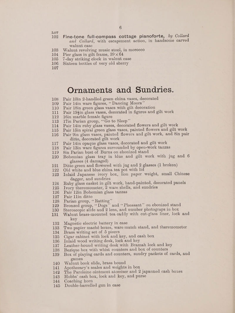 102 103 104 105 106 107 108 109 110 vata 112 113 114 115 116 ibe 118 119 120 121 122 123 124 125 126 127 128 129 130 131 132 133 134 135 136 137 138 139 140 141 142 143 144 145 6 Fine-tone full-compass cottage pianoforte, by Collard and Collard, with escapement action, in handsome carved walnut case Walnut revolving music stool, in morocco Pier glass in gilt frame, 39 x 64 7-day striking clock in walnut case Sixteen bottles of very old sherry Ornaments and Sundries. Pair 10in 2-handled green china vases, decorated Pair 14in ware figures, ‘‘ Dancing Moors” Pair 18in green glass vases with gilt decoration Pair 194in glass vases, decorated in figures and gilt work 16in marble female figure ay 17in Parian group, ‘‘Go to Sleep” Pair 14in ruby glass vases, decorated flowers and gilt work Pair 15in spiral green glass vases, painted flowers and gilt work Pair Yin glass vases, painted flowers and gilt work, and 8in pair ditto, decorated gilt work Pair 14in opaque glass vases, decorated and gilt work Pair 13in ware figures surrounded by open-work tazzas 8in Parian bust of Burns on ebonized stand Bohemian glass tray in blue and gilt work with jug and 6 glasses (4 damaged) | Ditto green and flowered with jug and 2 glasses (1 broken) Old white and blue china tea pot with lid Inlaid Japanese ivory box, lion paper weight, small Chinese dagger, and sundries Ruby glass casket in gilt work, hand-painted, decorated panels Ivory theremometer, 2 ware shells, and sundries Pair 12in Bohemian glass tazzas Pair 1lin ditto Parian group, ‘“ Ratting”’ Bronzed group, ‘‘Dogs”’ and ‘‘Pheasant’’ on ebonized stand Steroscopic slide and 2 lens, and number photograps in box Walnut brass-mounted tea caddy with cut-glass liner, lock and key Magnetic electric battery in case Two papier maché boxes, ware match stand, and theremometer Brass writing set of 5 pieces Cigar cabinet with lock and key, and cash box Inlaid wood writing desk, lock and key Leather-bound writing desk with Bramah lock and key Bezique box with whist counters and box of counters Box of playing cards and counters, sundry packets of cards, and games Walnut book slide, brass bound Apothecary’s scales and weights in box The Paroleine ointment atomiser and 2 japanned cash boxes Hobbs’ cash box, lock and key, and purse Coaching horn Double-barrelled gun in case