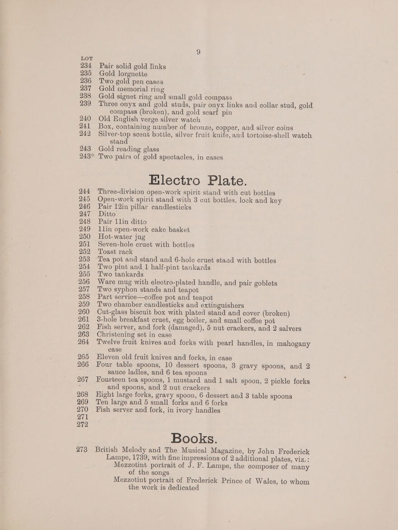 234 235 236 937 238 239 240 241 249 943 244 245 246 247 248 249 250 251 252 253 254 O55 256 O57 258 259 260 261 262 263 264 265 266 267 268 269 270 271 272 273 Pair solid gold links Gold lorgnette Two gold pen cases Gold memorial ring Gold signet ring and small gold compass Three onyx and gold studs, pair onyx links and collar stud, gold compass (broken), and gold scarf pin Old English verge silver watch Box, containing number of bronze, copper, and silver coins Silver-top scent bottle, silver fruit knife, and tortoise-shell watch stand Gold reading glass Two pairs of gold spectacles, in cases Filectro Plate. Three-division open-work spirit stand with cut bottles Open-work spirit stand with 3 cut bottles, lock and key Pair 12in pillar candlesticks Ditto ; Pair 11lin ditto llin open-work cake basket Seven-hole cruet with bottles Toast rack Two pint and 1 half-pint tankards Two tankards ~ | Ware mug with electro-plated handle, and pair goblets Two syphon stands and teapot : Part service—coffee pot and teapot Two chamber candlesticks and extinguishers Cut-glass biscuit box with plated stand and cover (broken) 3-hole breakfast cruet, egg boiler, and small coffee pot Fish server, and fork (damaged), 5 nut crackers, and 2 salvers Christening set in case Twelve fruit knives and forks with pearl handles, in mahogany case Hleven old fruit knives and forks, in case Four table spoons, 10 dessert spoons, 8 gravy spoons, and 2 sauce ladles, and 6 tea spoons Fourteen tea spoons, 1 mustard and 1 salt spoon, 2 pickle forks and spoons, and 2 nut crackers Right large forks, gravy spoon, 6 dessert and 3 table spoons Ten large and 5 small forks and 6 forks Fish server and fork, in ivory handles Books. British Melody and The Musical Magazine, by John Frederick Lampe, 1739, witb fine impressions of 2 additional plates, viz.: Mezzotint. portrait of J. F. Lampe, the composer of many of the songs Mezzotint portrait of Frederick Prince of Wales, to whom the work is dedicated