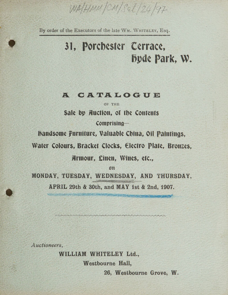 | By order of the Executors of the late Wm. WHITELEY, Esq. 31, Porchester Cerrace, Dode Park, W. A CATALOGUE Sale by Auction, of the Contents — Comprising— Handsome Furniture, Valuable China, Oil Paintings, Water Colours, Bracket Clocks, Electro Plate, Bronzes, Armour, Linen, Wines, efc., on MONDAY, TUESDAY, WEDNESDAY, AND THURSDAY, : seus Sires aac: hele 29th &amp; 30th, and MAY Ast &amp; 2nd, 1907. San ny Re ea oe ees LN INI NLS IOI INS DIPLO PD OP I DIN I NI INP OIL DP I IIOP OI OE OS VP AV II VS IS OS LI OLLI Auctioneers, WILLIAM WHITELEY Lid., Westbourne Hall, 26, Westbourne Grove, W.