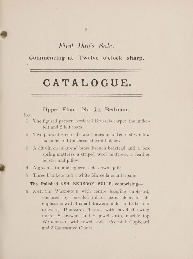 First Day’s Sale. Commencing at Twelve o’clock sharp. CATALOGUE, Upper Floor—No. 14 Bedroom. Lor 1 The figured pattern bordered Brussels carpet, the under- felt and 2 felt mats 2 ‘lwo pairs of green silk wool brocade and corded window curtains and the tasseled cord holders 3 <A 3ft 6in circular end brass French bedstead and a box spring mattress, a striped wool mattress, a feather bolster and pillow 4 A green satin and figured eiderdown quilt Or Three blankets and a white Marcella counterpane The Polished ASH BEDROOM SUITE, comprising— 6 A4ft 3in WARDROBE with centre hanging cupboard, enclosed by bevelled mirror panel door, 2 side cupboards with 4 small drawers under and 3 bottom drawers, Dressing ‘TapuE with bevelled swing mirror, 2 drawers and 2 jewel ditto, marble top WASHSTAND, with towel rails, Pedestal Cupboard and 3 Caneseated Chairs