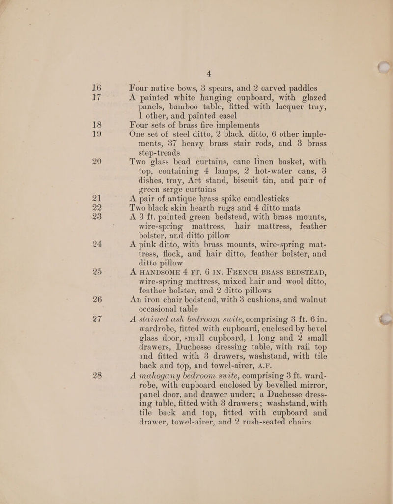 Lie, 26 28 4 lfour native bows, 3 spears, and 2 carved paddles A painted white hanging cupboard, with glazed panels, bamboo table, fitted with lacquer tray, 1 other, and painted easel Four sets of brass fire. implements One set of steel ditto, 2 black ditto, 6 other imple- ments, 37 heavy brass stair rods, and 3 brass step- -treads top, containing 4 lamps, 2 hot-water cans, 3 dishes, tray, Art stand, biscuit tin, and pair of green serge curtains A pair of antique brass spike candlesticks Two black skin hearth rugs and 4 ditto mats A 3 ft. painted green bedstead, with brass mounts, wire-spring mattress, hair mattress, feather bolster, and ditto pillow A pink ditto, with brass mounts, wire-spring mat- tress, flock, and hair ditto, feather bolster, and ditto pillow A HANDSOME 4 FT. 6 IN. FRENCH BRASS BEDSTEAD, wire-spring mattress, mixed hair and wool ditto, feather bolster, and 2 ditto pillows An iron chair bedstead, with 3 cushions, and walnut occasional table wardrobe, fitted with cupboard, enclosed by bevel glass door, small cupboard, 1 Jong and 2 small drawers, Duchesse dressing table, with rail top and fitted with 8 drawers, washstand, with tile back and top, and towel-airer, A.F. A mahogany bedroom suite, comprising 3 ft. ward- robe, with cupboard enclosed by bevelled mirror, panel door, and drawer under; a Duchesse dress- ing table, fitted with 3 drawers; washstand, with tile back and top, fitted with cupboard and drawer, towel-airer, and 2 rush-seated chairs