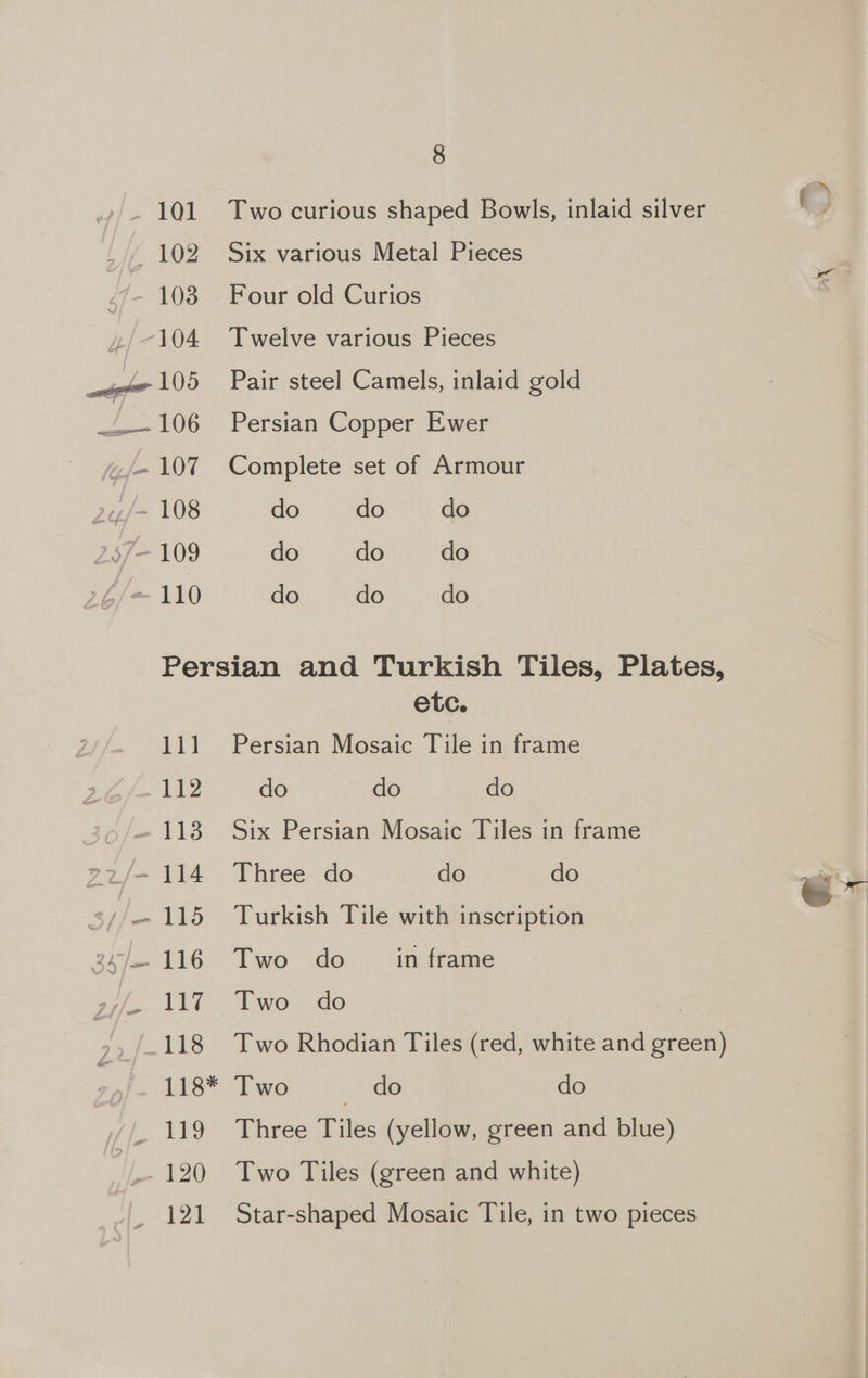 ». 101 Two curious shaped Bowls, inlaid silver 102 Six various Metal Pieces 103 Four old Curios 4, -104 Twelve various Pieces ele 105 Pair steel Camels, inlaid gold w,-—106 Persian Copper Ewer jx 107 Complete set of Armour 24/- 108 do do do 237-109 do do do f/m 110 do do do Persian and Turkish Tiles, Plates, etc. 111 Persian Mosaic Tile in frame Oe do do do 26/118 Six Persian Mosaic Tiles in frame E2j/- 114 Three do do do 3//—115 Turkish Tile with inscription 3 hee TG TT we de in frame s7/s. VET. Two = do . -/.118 Two Rhodian Tiles (red, white and green) 118* Two ea: do _ 119 Three Tiles (yellow, green and blue) 120 Two Tiles (green and white) 121 Star-shaped Mosaic Tile, in two pieces