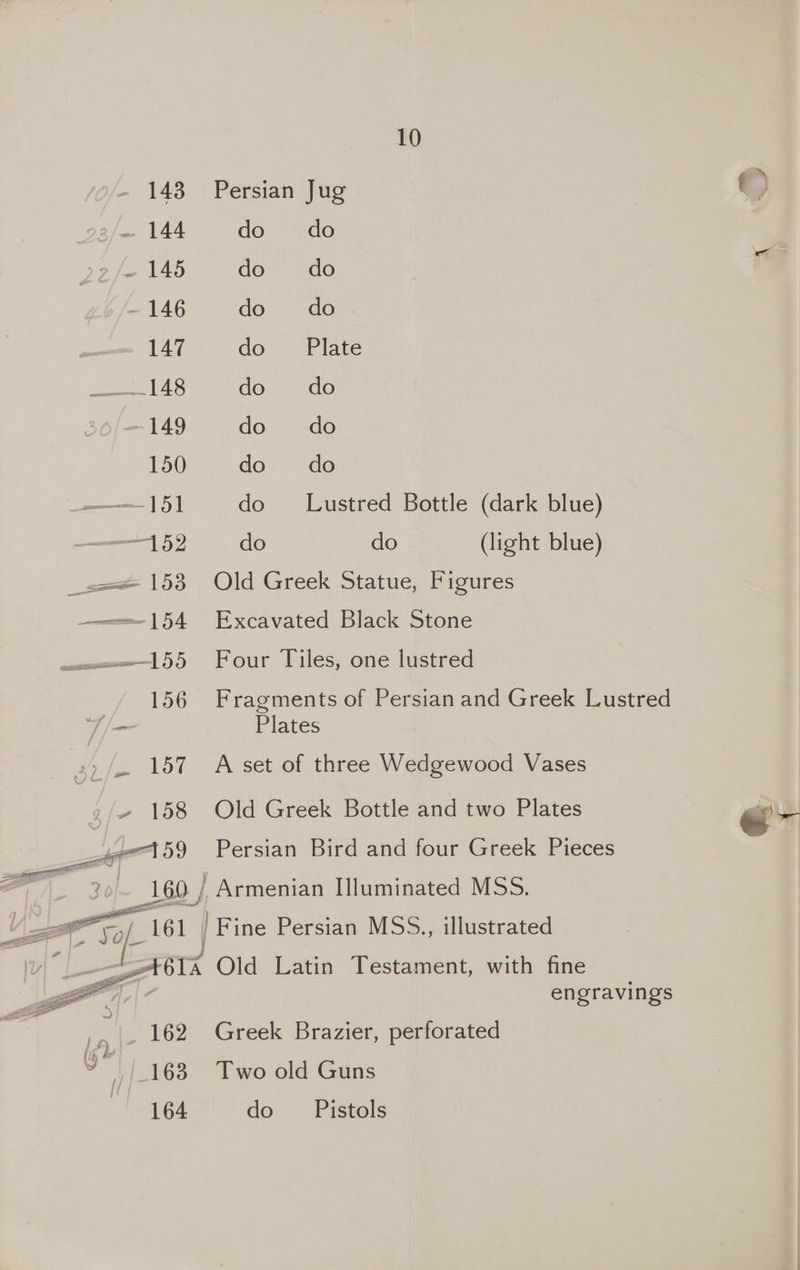 143 Persian Jug ~ 144 do do fe 145 do do - 146 do do. 147 do. “Plate 148 do do 149 do do 150 do do ——151 do Lustred Bottle (dark blue) ee do do (light blue) === 153 Old Greek Statue, Figures ——=—154 Excavated Black Stone woe 155 Four Tiles, one lustred 156 Fragments of Persian and Greek Lustred T | Plates 2) / 157 A set of three Wedgewood Vases j~ 158 Old Greek Bottle and two Plates hr 59 Persian Bird and four Greek Pieces : 20) 160 / ' Armenian I]luminated MSS. “a =. Agi / Fine Persian MSS., illustrated Txera Old Latin Testament, with fine engravings si 162 Greek Brazier, perforated (ip &amp; “163 Two old Guns 164 do Pistols