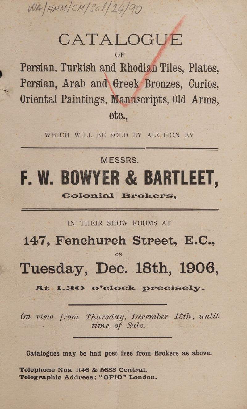 2 petal (all 34/90 CATALOGUE. OF Persian, Turkish and Rhodiah Tiles Plates, Persian, Arab and\ Greek’ Bronzes, Curios, Oriental Paintings, Manuscripts, Old Arms, ete., WHICH WILL BE SOLD BY AUCTION BY MESSRS. F. W. BOWYER &amp; BARTLEET, Coionial Brokers, IN THEIR SHOW ROOMS AT 147, Pchurch Street, E. C:, Tuesday, Dec. 18th, 1906, AG 1.30 o’eclock precisely. On view from Thursday, December 13th, until time of Sale. Catalogues may be had post free from Brokers as above. Telephone Nos. 1146 &amp; 5688 Central. Telegraphie Address: *OPIO” London.