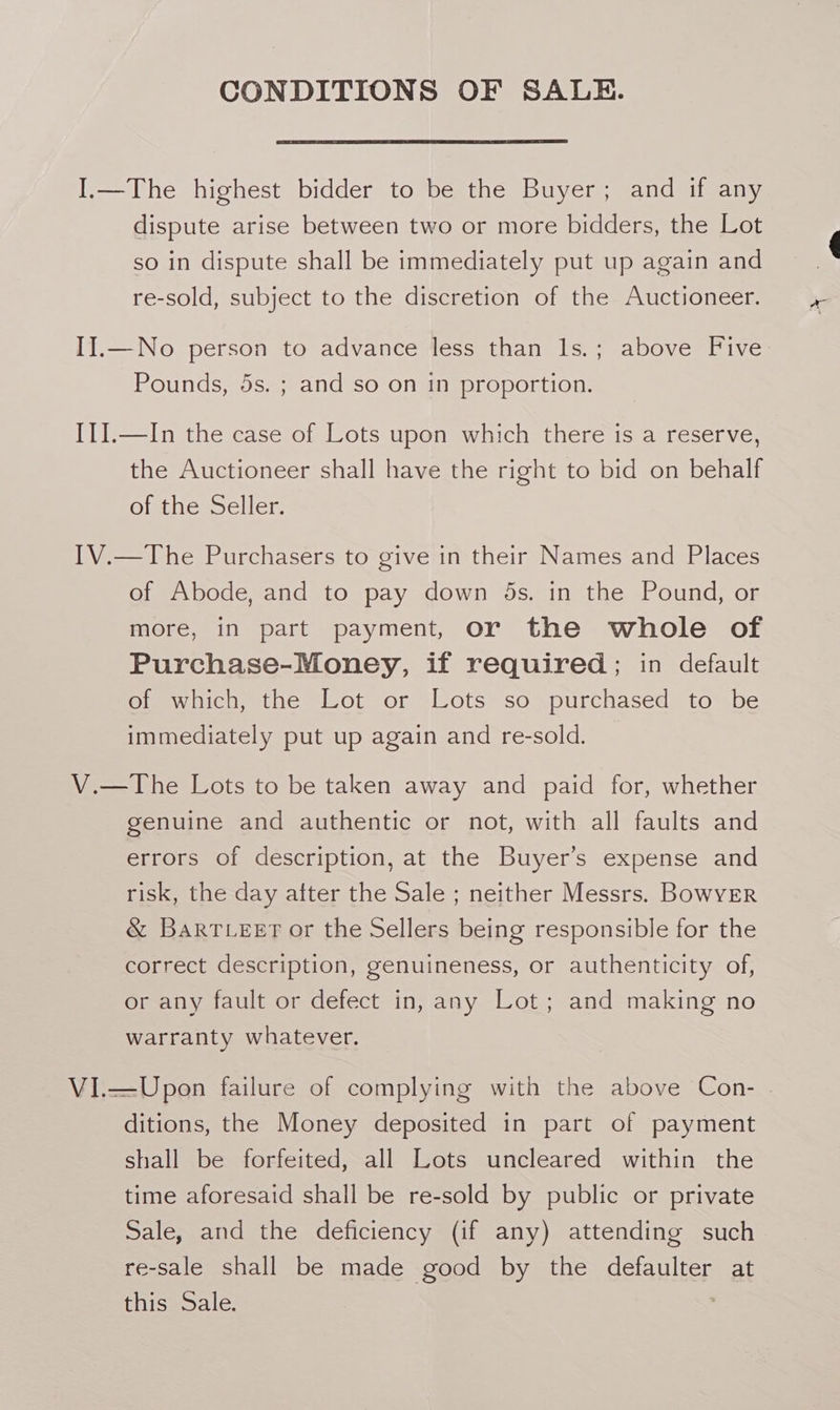 CONDITIONS OF SALE. I.—The highest bidder to be the Buyer; and if any dispute arise between two or more bidders, the Lot so in dispute shall be immediately put up again and re-sold, subject to the discretion of the Auctioneer. II.—No person to advance less than ls.; above Five: Pounds, 5s. ; and so on in proportion. I1I.—In the case of Lots upon which there is a reserve, the Auctioneer shall have the right to bid on behalf of the Seller. IV.—The Purchasers to give in their Names and Places of Abode, and to pay down 5s. in the Pound, or more, in part payment, or the whole of Purchase-Money, if required; in default of which, the Lot or Lots so purchased to be immediately put up again and re-sold. V.—The Lots to be taken away and paid for, whether genuine and authentic or not, with all faults and errors of description, at the Buyer’s expense and risk, the day after the Sale ; neither Messrs. BowvER &amp; BaRTLeet or the Sellers being responsible for the correct description, genuineness, or authenticity of, or any fault or defect in, any Lot; and making no warranty whatever. Vi.—Upon failure of complying with the above Con- . ditions, the Money deposited in part of payment shall be forfeited, all Lots uncleared within the time aforesaid shall be re-sold by public or private Sale, and the deficiency (if any) attending such re-sale shall be made good by the defaulter at this Sale.