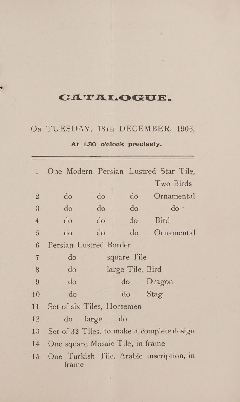 CATALOGUE. Oo ODO 1 5S Cr FH oO BO At 1.280 o’clock precisely. Two Birds do do do Ornamental do do do do - do do do Bird do do do Ornamental Persian Lustred Border do square Tile do large Tile, Bird do do Dragon do do Stag Set of six Tiles, Horsemen do large do Set of 82 Tiles, to make a complete design One square Mosaic Tile, in frame frame