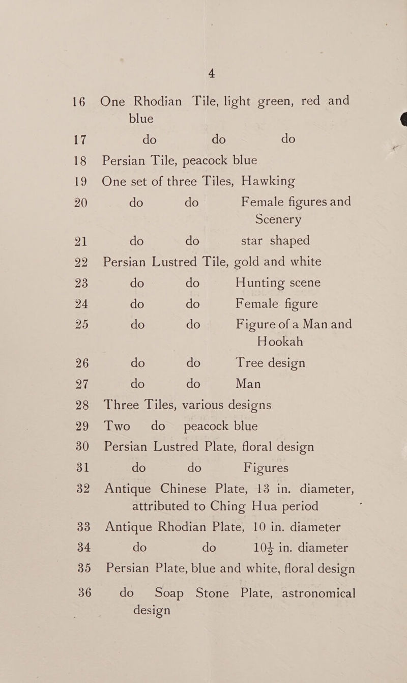 One Rhodian Tile, light green, red and blue do do do Persian Tile, peacock blue One set of three Tiles, Hawking do do Female figures and Scenery do do star shaped Persian Lustred Tile, gold and white do do Hunting scene do do Female figure do do Figure of a Manand Hookah do do Tree design do do Man Three Tiles, various designs Two do_ peacock blue Persian Lustred Plate, floral design do do Figures Antique Chinese Plate, 13 in. diameter, attributed to Ching Hua period Antique Rhodian Plate, 10 in. diameter do do 101 in. diameter Persian Plate, blue and white, floral design do Soap Stone Plate, astronomical desi gn