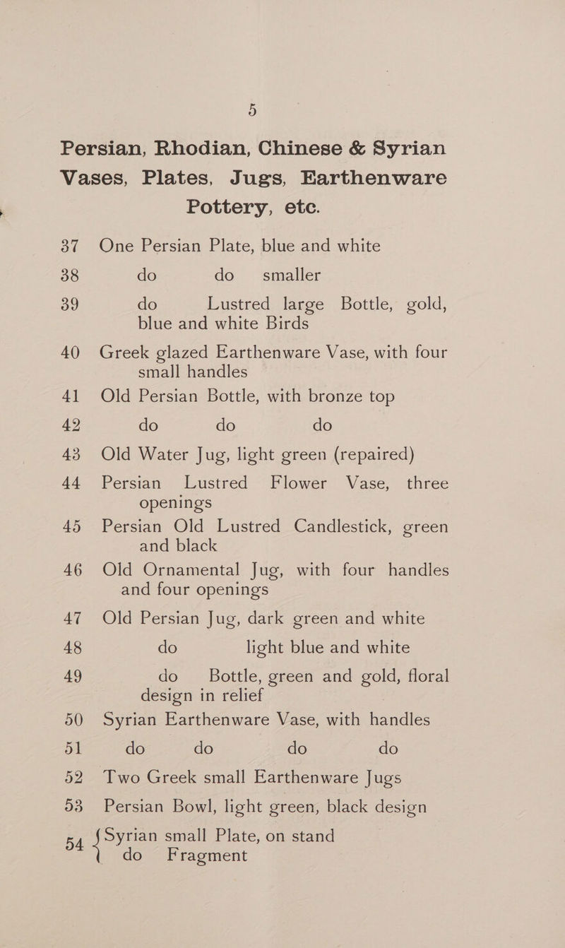 37 38 39 4() 4] 42 43 44 45 46 47 48 49 o0 51 o2 O38 Pottery, etc. One Persian Plate, blue and white do do smaller do Lustred large Bottle, gold, blue and white Birds Greek glazed Earthenware Vase, with four small handles Old Persian Bottle, with bronze top do do do Old Water Jug, light green (repaired) Persian Lustred Flower Vase, three openings Persian Old Lustred Candlestick, green and black Old Ornamental Jug, with four handles and four openings Old Persian Jug, dark green and white do light blue and white do Bottle, green and gold, floral design in relief Syrian Earthenware Vase, with Daa: do do do do Persian Bowl, light green, black design Syrian small Plate, on stand do Fragment