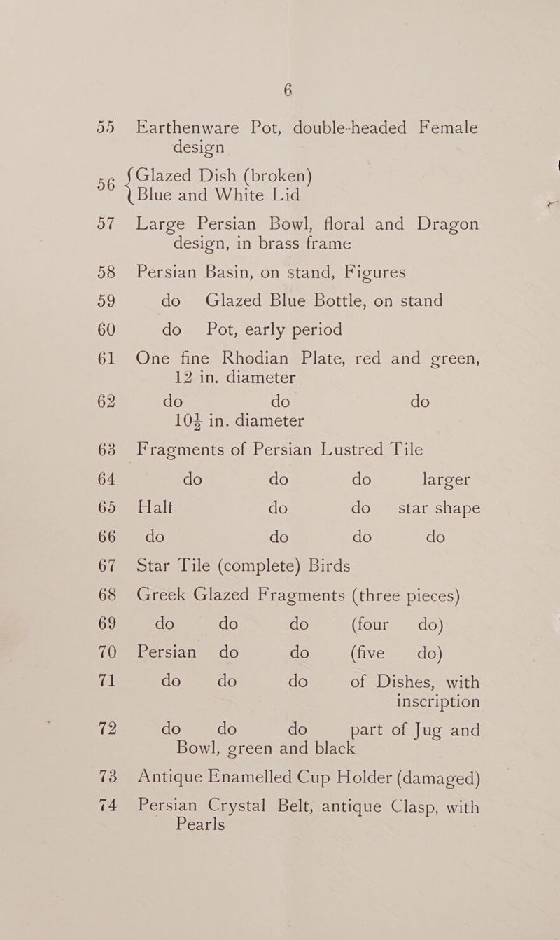 ayy) 56 | OW 58 oo 60 61 62 63 64 695 66 67 68 69 70 71 72 13 14 6 Earthenware Pot, double-headed Female design Glazed Dish (broken) Blue and White Lid Large Persian Bowl, floral and Dragon design, in brass frame Persian Basin, on stand, Figures do Glazed Blue Bottle, on stand do Pot, early period One fine Rhodian Plate, red and green, 12 in. diameter do do do 104 in. diameter do do do larger Halt do do star shape do do do do Star Tile (complete) Birds Greek Glazed Fragments (three pieces) do do do (four do) Persian do do (tiveg= nado) do do do of Dishes, with inscription do do do part of Jug and Bowl, green and black Antique Enamelled Cup Holder (damaged) Persian Crystal Belt, antique Clasp, with Pearls