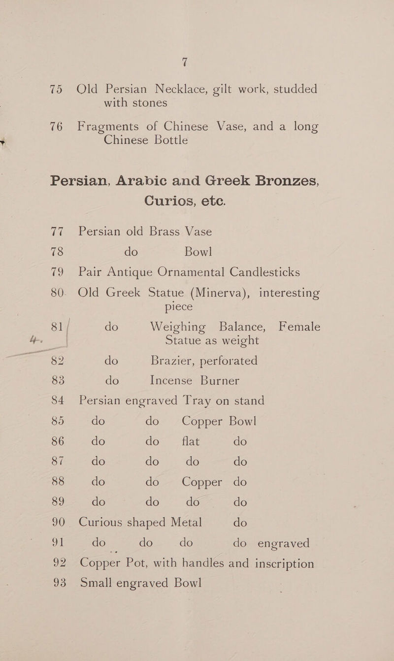 q 75 Old Persian Necklace, gilt work, studded with stones 76 Fragments of Chinese Vase, and a long Chinese Bottle Persian, Arabic and Greek Bronzes, Curios, etc. 77 Persian old Brass Vase 78 do Bowl 79 Pair Antique Ornamental Candlesticks 80. Old Greek Statue (Minerva), interesting piece 81/ do Weighing Balance, Female uae Statue as weight | 82 do Brazier, perforated 83 do Incense Burner 84 Persian engraved Tray on stand 85 do de. Copper Bow! 86 do do” flat do 87 do do do do 88 do do — Copper do 89 do do de. do 90 Curious shaped Metal do 91 do do do do engraved 92 Copper Pot, with handles and inscription 93 Small engraved Bowl