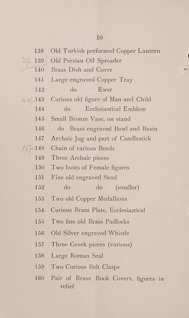 138 Old Turkish perforated Copper Lantern 139} Old Persian Oil Spreader 140 Brass Dish and Cover 141 Large engraved Copper Tray 142 do Ewer 1438 Curious old figure of Man and Child 144 do Ecclesiastical Emblem 145) Small Bronze Vase. on stand 146 do Brass engraved Bowl and Basin 147 Archaic Jug and part of Candlestick 149 Three Archaic pieces 150 wo busts of Female figures 151 Fine old engraved Steel 152 do do (smaller) 153 [wo old Copper Medallions 154 Curious Brass Plate, Ecclesiastical 155 Two fine old Brass Padlocks 156 Old Silver engraved Whistle 157 Three Greek pieces (various) 158 Large Roman Seal 159 Two Curious Belt Clasps 160 Pair of Brass .Book Covers, figures in relief