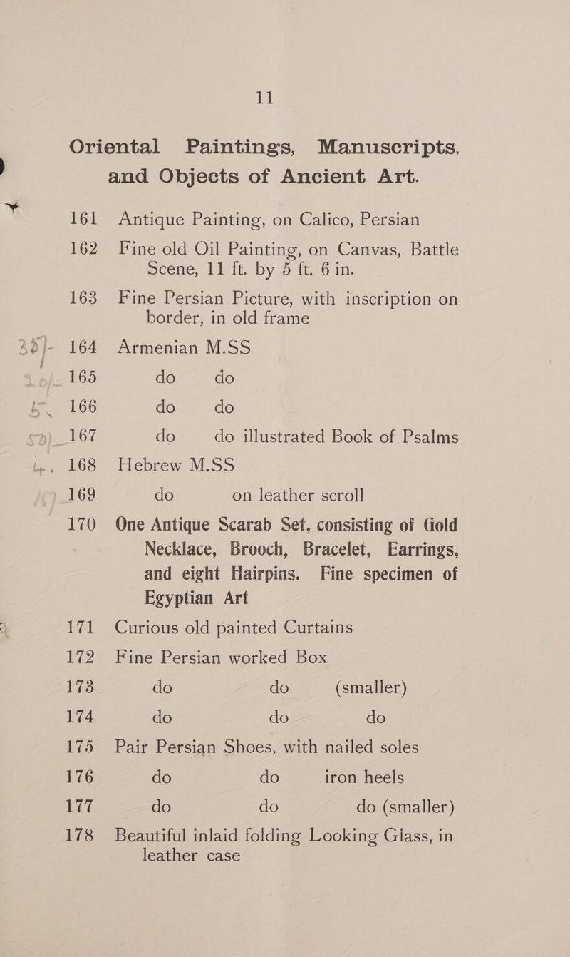 Oriental Paintings, Manuscripts, and Objects of Ancient Art. 161 Antique Painting, on Calico, Persian 162 Fine old Oil Painting, on Canvas, Battle Scene, 11 it. by 5 11,70 in. 163 Fine Persian Picture, with inscription on border, in old frame j- 164 Armenian M.SS 165 do do i 166 do do <p) 167 do do illustrated Book of Psalms 169 do on leather scroll 170 One Antique Scarab Set, consisting of Gold Necklace, Brooch, Bracelet, Earrings, and eight Hairpins. Fine specimen of Egyptian Art 171 Curious old painted Curtains 172 Fine Persian worked Box 173 do do (smaller) 174 do do do 175 Pair Persian Shoes, with nailed soles 176 do do iron heels 177 do do do (smaller) 178 Beautiful inlaid folding Looking Glass, in leather case