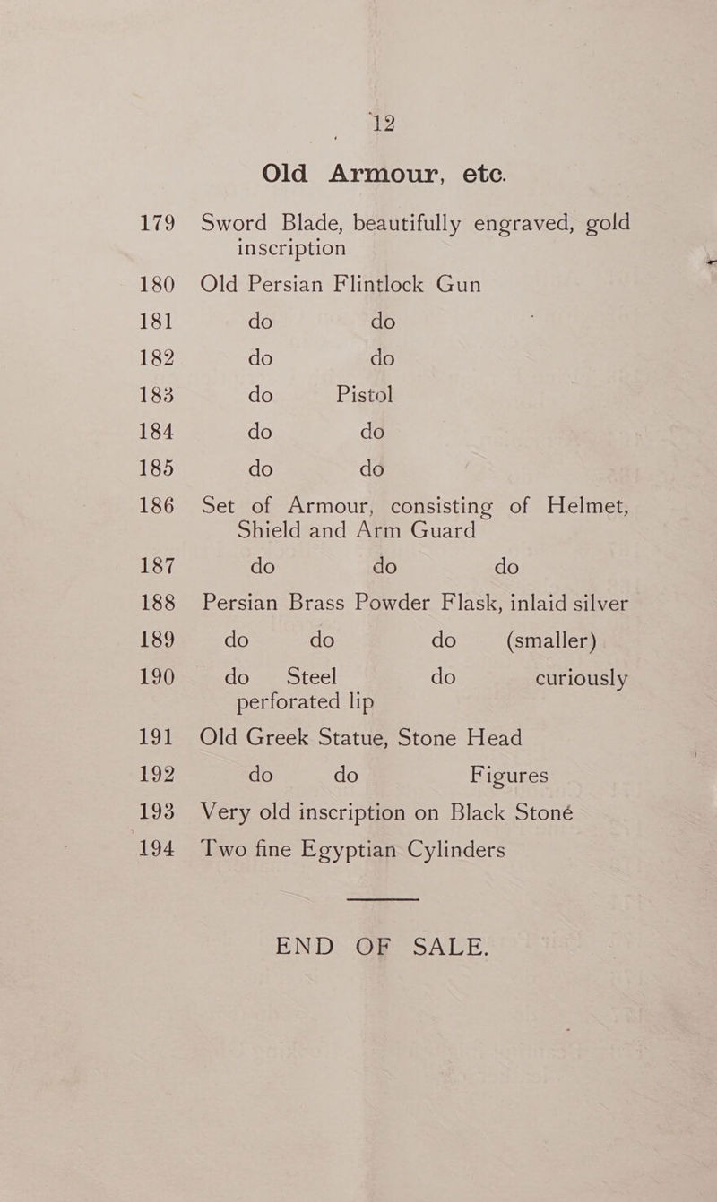 179 181 182 183 184 185 186 187 188 189 190 191 192 193 194 4b Old Armour, etc. Sword Blade, beautifully engraved, gold inscription Old Persian Flintlock Gun do do do do do Pistol do do do do Set of Armour, consisting of Helmet, Shield and Arm Guard do do do Persian Brass Powder Flask, inlaid silver do do do (smaller) dove orce! do curiously perforated lip Old Greek Statue, Stone Head do do Figures Very old inscription on Black Stoné Two fine Egyptian Cylinders END. @@ SALE.