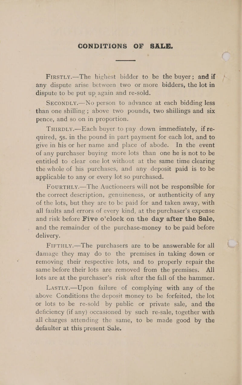 CONDITIONS OF SALE. FirstLy.—The highest bidder to be the buyer; and if any dispute arise between two or more bidders, the lot in dispute to be put up again and re-sold. SECONDLY.—No person to advance at each bidding less than one shilling ; above two pounds, two shillings and six pence, and so on in proportion. THIRDLY.—Each buyer to pay down immediately, if re- quired, 5s. in the pound in part payment for each lot, and to give in his or her name and place of abode. In the event of any purchaser buying more lots than one he is not to be entitled to clear one lot without at the same time clearing the whole of his purchases, and any deposit paid is to be applicable to any or every lot so purchased. FouRTHLY.—The Auctioneers will not be responsible for the correct description, genuineness, or authenticity of any of the lots, but they are to be paid for and taken away, with all faults and errors of every kind, at the purchaser’s expense and risk before Five o’clock on the day after the Sale, and the remainder of the purchase-money to be paid before delivery. FirTHLy.—The purchasers are to be answerable for all damage they may do to the premises in taking down or removing their respective lots, and to properly repair the same before their lots are removed from the premises. All lots are at the purchaser’s risk after the fall of the hammer. LastLy.—Upon failure of complying with any of the above Conditions the deposit money to be forfeited, the lot or lots to be re-sold by public or private sale, and the deticiency (if any) occasioned by such re-sale, together with all charges attending the same, to be made good by the defaulter at this present Sale. we