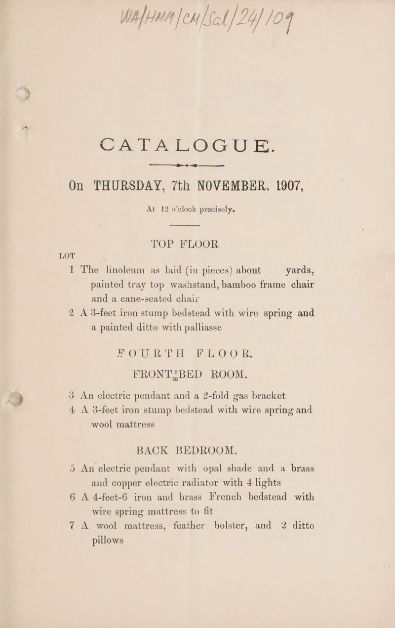 CATALOGUE. On THURSDAY, 7th NOVEMBER, 1907, At 12 o’clock precisely. TOP FLOOR 1 The linoleum as laid (in pieces) about yards, painted tray top wasistand, bamboo frame chair and a cane-seated chair 2 A 3-feet iron stump bedstead with wire spring and a painted ditto with palliasse FOURTH FLOOR. FRONTZBED ROOM. Go An electric pendant and a 2-fold gas bracket Hs A. 3-feet iron stump bedstead with wire spring and wool mattress BACK BEDROOM. An electric pendant with opal shade and a brass Or and copper electric radiator with 4 lights 6 A 4-feet-6 iron and brass French bedstead with wire spring mattress to fit 7 A wool mattress, feather bolster, and 2 ditto pillows