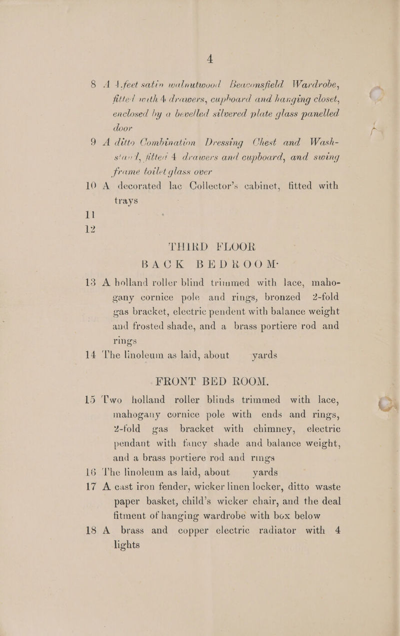 13 14 16 eg 4 A 4.feet satin walnutwood Beaconsfield Wardrobe, fitted with 4 drawers, cuphoard and hanging closet, enclosed hy a bevelled silvered plate glass panelled door A ditto Combination Dressing Chest and Wash- stant, fitter 4 drawers and cupboard, and swing frame totlet glass over A decorated lac Collector’s cabinet, fitted with trays THIRD FLOOR Bo CK Bet D a-OrO ie A holland roller blind trimmed with lace, maho- gany cornice pole and rings, bronzed 2-fold gas bracket, electric pendent with balance weight and frosted shade, and a brass portiere rod and rings The linoleum as laid, about yards FRONT BED ROOM. mahogany cornice pole with ends and rings, Z-fold gas bracket with chimney, electric pendant with fancy shade and balance weight, and a brass portiere rod and rings The linoleum as laid, about yards A cast iron fender, wicker linen locker, ditto waste paper basket, child’s wicker chair, and the deal fitment of hanging wardrobe with box below lights €) : b-