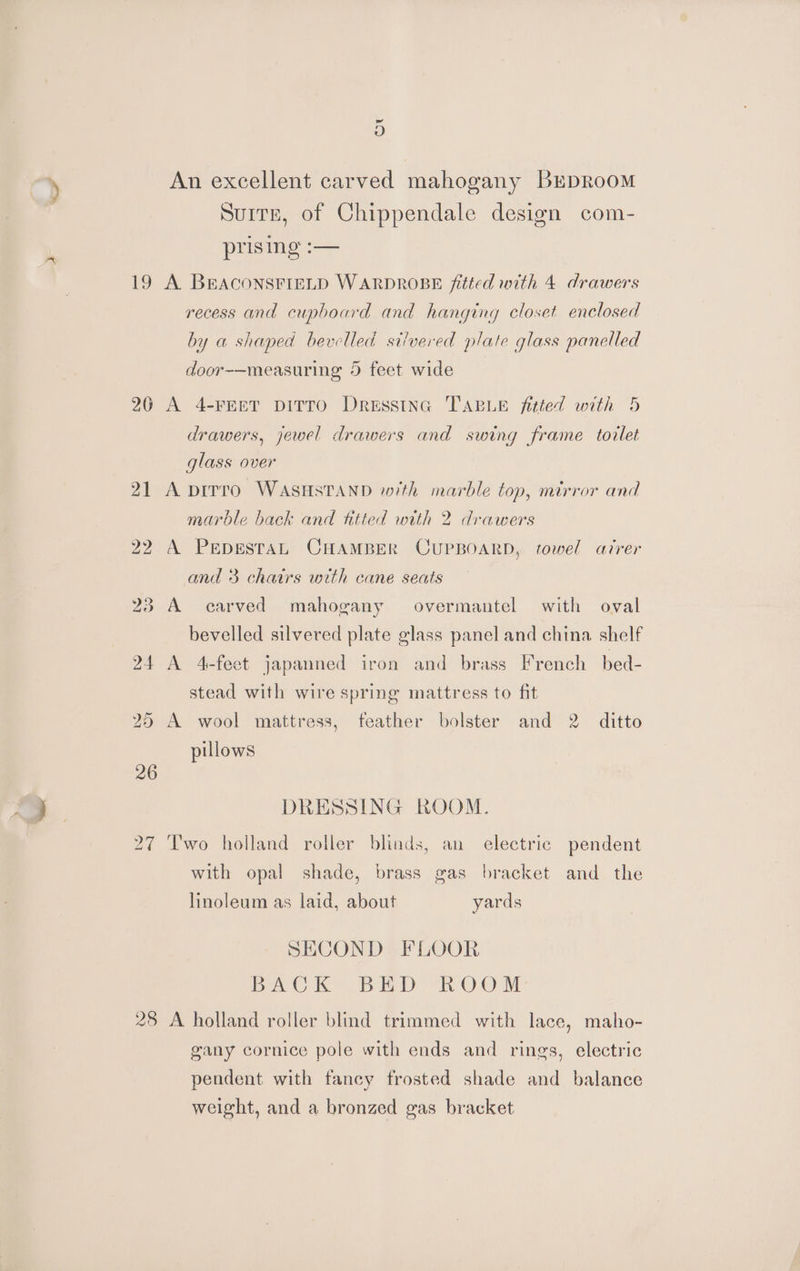 19 26 Nw Or 2 D D An excellent carved mahogany BrpRooM Suite, of Chippendale design com- prising :— A. BEACONSFIELD WARDROBE fitted with 4 drawers recess and cupboard and hanging closet enclosed by a shaped bevelled silvered plate glass panelled door-—measuring 5 feet wide A 4-FEET DITTO DreEssING TABLE fitted with 5 drawers, jewel drawers and swing frame torlet glass over A pirro WASHSTAND with marble top, mirror and marble back and titted with 2 drawers A PEDESTAL CHAMBER CUPBOARD, towel atrer and 3 chairs with cane seats A carved mahogany overmantel with oval bevelled silvered plate glass panel and china. shelf A 4-feet japanned iron and brass French bed- stead with wire spring mattress to fit A wool mattress, feather bolster and 2. ditto pillows DRESSING ROOM. Two holland roller blinds, an electric pendent with opal shade, brass gas bracket and the linoleum as laid, about yards SECOND FLOOR be Ch Bb ip “nh OC. M A holland roller blind trimmed with lace, maho- gany cornice pole with ends and rings, electric pendent with fancy frosted shade and balance weight, and a bronzed gas bracket